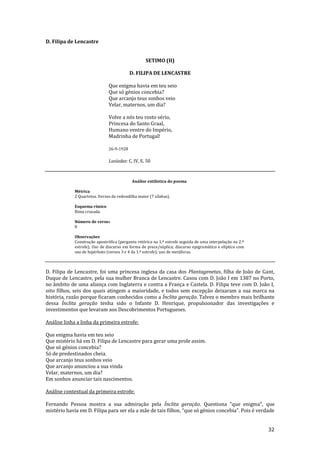 32
D. Filipa de Lencastre
SETIMO (II)
D. FILIPA DE LENCASTRE
Que enigma havia em teu seio
Que só génios concebia?
Que arcanjo teus sonhos veio
Velar, maternos, um dia?
Volve a nós teu rosto sério,
Princesa do Santo Graal,
Humano ventre do Império,
Madrinha de Portugal!
26-9-1928
Lusíadas: C. IV, E. 50
Análise estilística do poema
Métrica
2 Quartetos. Versos de redondilha maior (7 sílabas).
Esquema rímico
Rima cruzada.
Número de versos
8
Observações
Construção apostrófica (pergunta retórica na 1.ª estrofe seguida de uma interpelação na 2.ª
estrofe); Uso de discurso em forma de prece/súplica; discurso epigramático e elíptico com
uso de hipérbato (versos 3 e 4 da 1.ª estrofe); uso de metáforas.
D. Filipa de Lencastre, foi uma princesa inglesa da casa dos Plantagenetas, filha de João de Gant,
Duque de Lencastre, pela sua mulher Branca de Lencastre. Casou com D. João I em 1387 no Porto,
no âmbito de uma aliança com Inglaterra e contra a França e Castela. D. Filipa teve com D. João I,
oito filhos, seis dos quais atingem a maioridade, e todos sem excepção deixaram a sua marca na
história, razão porque ficaram conhecidos como a Ínclita geração. Talvez o membro mais brilhante
dessa Ínclita geração tenha sido o Infante D. Henrique, propulsionador das investigações e
investimentos que levaram aos Descobrimentos Portugueses.
Análise linha a linha da primeira estrofe:
Que enigma havia em teu seio
Que mistério há em D. Filipa de Lencastre para gerar uma prole assim.
Que só génios concebia?
Só de predestinados cheia.
Que arcanjo teus sonhos veio
Que arcanjo anunciou a sua vinda
Velar, maternos, um dia?
Em sonhos anunciar tais nascimentos.
Análise contextual da primeira estrofe:
Fernando Pessoa mostra a sua admiração pela Ínclita geração. Questiona “que enigma”, que
mistério havia em D. Filipa para ser ela a mãe de tais filhos, “que só génios concebia”. Pois é verdade
 