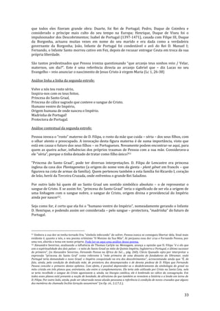 33
que todos eles fizeram grande obra: Duarte, foi Rei de Portugal; Pedro, Duque de Coimbra e
considerado o príncipe mais culto do seu tempo na Europa; Henrique, Duque de Viseu foi o
impulsionador dos Descobrimentos; Isabel de Portugal (1397-1471), casada com Filipe III, Duque
da Borgonha, actuava muitas vezes em nome do seu marido e era dada como a verdadeira
governante da Borgonha; João, Infante de Portugal foi condestável e avô do Rei D. Manuel I;
Fernando, o Infante Santo morreu cativo em Fez, depois de recusar entregar Ceuta em troca da sua
própria liberdade.
S~o tantos predestinados que Pessoa ironiza questionando “que arcanjo teus sonhos veio / Velar,
maternos, um dia?”. Este é uma referência directa ao arcanjo Gabriel que – diz Lucas no seu
Evangelho – veio anunciar o nascimento de Jesus Cristo à virgem Maria (Lc 1, 26-38)
Análise linha a linha da segunda estrofe:
Volve a nós teu rosto sério,
Inspira-nos com os teus feitos.
Princesa do Santo Graal,
Princesa do cálice sagrado que conteve o sangue de Cristo.
Humano ventre do Império,
Origem humana de onde nasceu o Império.
Madrinha de Portugal!
Protectora de Portugal.
Análise contextual da segunda estrofe:
Pessoa invoca o “rosto” materno de D. Filipa, o rosto da mãe que cuida – séria – dos seus filhos, com
o olhar atento e preocupado. A invocação desta figura materna é de suma importância, visto que
está em causa o futuro dos seus filhos – os Portugueses. Novamente podem encontrar-se aqui, para
quem as queira achar, influências dos próprios traumas de Pessoa com a sua mãe. Considerava-a
ele “séria”, porque o tinha deixado de tratar como filho único?51
“Princesa do Santo Graal”, pode ter diversas interpretações. D. Filipa de Lencastre era princesa
inglesa da casa dos Plantagenetas (a origem do nome vem da giesta - plant gênet em francês – que
figurava na cota de armas da família). Quem pertenceu também a esta família foi Ricardo I, coração
de leão, herói da Terceira Cruzada, onde enfrentou o grande Rei Saladino.
Por outro lado há quem dê ao Santo Graal um sentido simbólico absoluto – o de representar o
sangue de Cristo. E se assim for, “princesa do Santo Graal” teria o significado de ser ela a origem de
uma linhagem com o sangue nobre, o sangue de Cristo, origem divina e providencial do Império
ainda por nascer52.
Seja como for, é certo que ela foi o “humano ventre do Império”, nomeadamente gerando o Infante
D. Henrique, e podendo assim ser considerada – pelo sangue – protectora, “madrinha” do futuro de
Portugal.
51 Embora a sua dor se tenha tornado fria, “símbolo infecundo” do sofrer, Pessoa nunca se conseguiu libertar dela. Sinal mais
evidente é, quanto a nós, o seu poema ortónimo “O Menino da Sua M~e”. Aí perpassa essa dor crua e Fernando Pessoa, por
uma vez, aborda o tema em nome próprio. Pode ler-se aqui uma análise desse poema.
52 Alexandre Severino, analisando a influência de Thomas Carlyle na Mensagem, avança a opini~o que D. Filipa “é o elo que
une a espiritualidade dos dois países – o mito do Santo Graal ao mito do Quinto Império, Inglaterra e Portugal, o último sucessor
do primeiro”. (in Alexandre Severino, Fernando Pessoa na África do Sul…, pág. 260). Clécio Quesado opta por interpretar a
express~o “princesa do Santo Gral” como referente { “mãe primeira de uma dinastia de fundadores do Ultramar, onde
Portugal teria demandado o novo Graal: o Império conquistado na era dos descobrimentos”, acrescentando ainda que “É, de
fato, ainda, pela condição de dedicada mãe, de protetora dos desamparados e de devota piedosa de D. Filipa que Fernando
Pessoa concebe o primeiro destes epítetos. Com efeito, é possível depreender-se o desdobramento da simbologia do graal no
mito cristão em três planos que, entretanto, são entre si complementares. Ele teria sido utilizado por Cristo na Santa Ceia, nele
se teria recolhido o sangue do Cristo agonizante e, ainda, na liturgia católica, ele é lembrado no cálice da consagração. Em
todos esses planos está presente a noção de bondade, de altruísmo de que também se revestem a história e a lenda em torno de
D. Filipa. Por outro lado, ainda, pode ser observada nessa alusão pessoana a referência à condição de novos cruzados que alguns
dos membros da chamada Ínclita Geraç~o assumiram” (in Op. cit., 2.2.7.2.).
 