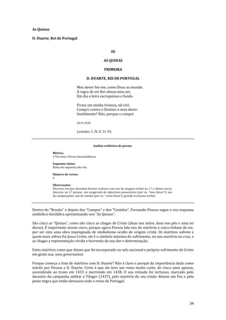 34
As Quinas
D. Duarte, Rei de Portugal
III
AS QUINAS
PRIMEIRA
D. DUARTE, REI DE PORTUGAL
Meu dever fez-me, como Deus ao mundo.
A regra de ser Rei almou meu ser,
Em dia e letra escrupuloso e fundo.
Firme em minha tristeza, tal vivi.
Cumpri contra o Destino o meu dever.
Inutilmente? Não, porque o cumpri.
26-9-1928
Lusíadas: C. IV, E. 51-53.
Análise estilística do poema
Métrica
2 Tercetos. Versos decassilábicos.
Esquema rímico
Rima em esquema aba cbc.
Número de versos
6
Observações
Discurso em que abundam formas orativas com uso de zeugma verbal no 1.º e último verso;
discurso na 1.ª pessoa; uso exagerado de adjectivos possessivos (por ex. “meu dever”); uso
de comparações; uso de símiles (por ex. “como Deus”); grande economia verbal.
Dentro do “Bras~o” e depois dos “Campos” e dos “Castelos”, Fernando Pessoa segue o seu esquema
simbólico-heráldico apresentando-nos “As Quinas”.
S~o cinco as “Quinas”, como s~o cinco as chagas de Cristo (duas nas mãos, duas nos pés e uma no
dorso). É importante serem cinco, porque agora Pessoa fala-nos de mártires e cinco tinham de ser,
por ser esta uma obra impregnada de simbolismo oculto de origem cristã. Os mártires sofrem e
quem mais sofreu foi Jesus Cristo, ele é o símbolo máximo do sofrimento, no seu martírio na cruz, e
as chagas a representação vívida e horrenda da sua dor e determinação.
Estes mártires como que dizem que foi incorporado no selo nacional o próprio sofrimento de Cristo
em gente sua, seus governantes
Porque começa a lista de mártires com D. Duarte? Não é claro o porquê da importância dada como
mártir por Pessoa a D. Duarte. Certo é que ele teve um reino muito curto, de cinco anos apenas,
ascendendo ao trono em 1433 e morrendo em 1438. O seu reinado foi tortuoso, marcado pelo
desastre da campanha militar a Tânger (1437), pelo martírio do seu irmão Afonso em Fez e pela
peste negra que então devassou todo o reino de Portugal.
 