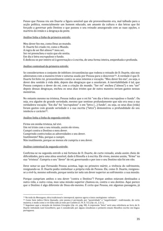 35
Penso que Pessoa viu em Duarte a figura sensível que ele provavelmente era, mal talhado para a
acção política, essencialmente um homem educado, um amante da cultura e das letras que foi
forçado a governar pelo Destino e que passou o seu reinado amargurado com as suas opções, o
martírio do irmão e a desgraça da peste.
Análise linha a linha da primeira estrofe:
Meu dever fez-me, como Deus ao mundo.
D. Duarte foi criado rei, como o Mundo.
A regra de ser Rei almou53 meu ser,
Ser rei preencheu o vazio que ele sentia.
Em dia e letra escrupuloso e fundo.
E dedicou-se por inteiro só à governação e à escrita, de uma forma inteira, empenhada e profunda.
Análise contextual da primeira estrofe:
Se considerarmos o conjunto de infelizes circunstâncias que rodeou o reinado de D. Duarte, não nos
admiramos com a maneira triste e soturna usada por Pessoa para o descrever54. A verdade é que D.
Duarte foi feito rei, provavelmente contra os seus intentos e vocação. “Meu dever fez-me”, ou seja, o
dever deu sentido à vida dele, depois das desgraças que o assolaram. A inevitabilidade é tal, que
Pessoa compara o dever do rei, com a criação do mundo. “Ser rei” encheu (“almou”) o seu “ser”
depois dessas desgraças, encheu os seus dias tristes que de outra maneira seriam gastos nessas
memórias.
No entanto mesmo na tristeza, Pessoa indica que o rei foi “em dia e letra escrupuloso e fundo”. Ou
seja, era alguém de grande seriedade, mesmo que sentisse profundamente que não era essa a sua
verdadeira vocação. “Em dia” foi “escrupuloso” e em “letra (…) fundo”, ou seja, os seus dias (vida)
foram gastos com grande seriedade e a sua escrita (“letra”) demonstrou a profundidade do seu
intelecto e carácter55.
Análise linha a linha da segunda estrofe:
Firme em minha tristeza, tal vivi.
Um rei triste com o seu reinado, assim ele viveu.
Cumpri contra o Destino o meu dever.
Cumprindo contra todas as adversidades o seu dever.
Inutilmente? Não, porque o cumpri.
Não inutilmente, porque ao menos ele cumpriu o seu dever.
Análise contextual da segunda estrofe:
Confirma-se na segunda estrofe a má fortuna de D. Duarte, de curto reinado, ainda assim cheio de
dificuldades, para uma alma sensível, dado à filosofia e à escrita. Ele viveu, mesmo assim, “firme” na
sua “tristeza”. Cumpriu o seu “dever” de rei, governando e por isso o seu Destino não foi em vão.
Deve notar-se que Fernando Pessoa acentua, logo no primeiro mártir, a vivência do sofrimento,
resignando-se. D. Duarte podia simbolizar a própria vida de Pessoa. Ele, como D. Duarte, resignou-
se a vivê-la, mesmo sofrendo, porque sentia ter nela um dever superior ao sofrimento: a sua missão.
Porque cumpriam ambos o seu dever “contra o Destino”? Porque ambos estavam destinados a
outra vida, a outra coisa, mas uma missão superior chamou-os, contra o seu destino. Aqui parece
que o Destino é algo diferente de Deus-ele-mesmo. É certo que Pessoa, em algumas passagens, já
53 No todo da Mensagem, obra tradicional e intemporal, aparece agora o único neologismo: «almar».
54 Como bem indica Clécio Quesado, este poema é permeado por “passividade” e “negatividade”, reafirmando, de certa
maneira, o modo como o rei tinha sido já visto por Camões (C. IV, E. 51) (Op. cit., 2.3.1.).
55 Seguimos aqui a intuição de António Cirurgião (Op. cit., p|g. 98). A express~o “letra” ser| uma referência ao livro de D.
Duarte intitulado Leal Conselheiro, que é considerado por alguns estudiosos o primeiro ensaio filosófico escrito em língua
portuguesa.
 