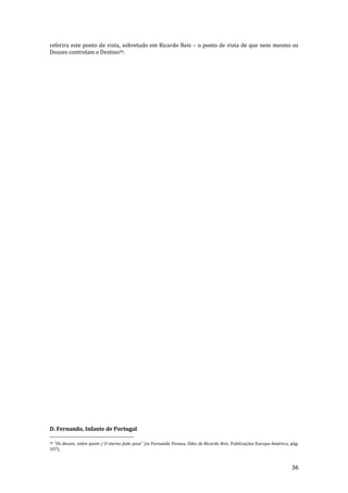 36
referira este ponto de vista, sobretudo em Ricardo Reis – o ponto de vista de que nem mesmo os
Deuses controlam o Destino56.
D. Fernando, Infante de Portugal
56 “Os deuses, sobre quem / O eterno fado pesa” (in Fernando Pessoa, Odes de Ricardo Reis, Publicações Europa-América, pág.
107).
 