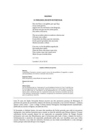 37
SEGUNDA
D. FERNANDO, INFANTE DE PORTUGAL
Deu-me Deus o seu gládio, por que faça
A sua santa guerra.
Sagrou-me seu em honra e em desgraça,
Às horas em que um frio vento passa
Por sobre a fria terra.
Pôs-me as mãos sobre os ombros e doirou-me
A fronte com o olhar;
E esta febre de Além, que me consome,
E este querer grandeza são seu nome
Dentro em mim a vibrar.
E eu vou, e a luz do gládio erguido dá
Em minha face calma.
Cheio de Deus, não temo o que virá,
Pois, venha o que vier, nunca será
Maior do que a minha alma.
21-7-1913
Lusíadas: C. IV, E. 52-53
Análise estilística do poema
Métrica
3 Quintilhas. O primeiro, terceiro e quarto versos são decassilábicos. O segundo e o quinto
são hexassilábicos. Isto denota o chamado ritmo heróico.
Esquema rímico
Rima interpolada e emparelhada em esquema abaab.
Número de versos
15
Observações
Uso de met|foras (por ex. “santa guerra”); uso de políptoto (versos 4 e 5 da 1.ª estrofe); uso
de encavalgamentos (2 em cada estrofe, sempre do 1.º para o 2.º e do 4.º para o 5.º versos);
uso de an|fora (por ex. “esta febre”); uso de polissíndetos (2.ª e 3.ª estrofes); primazia do
sujeito sobre o predicado (por ex. 2 primeiros versos das 2 primeiras estrofes); uso da luz
como elemento omnipresente e simbólico; transposição de sentimentos pessoais do poeta
para o eu poético (v. nota 53).
Com 25 anos de idade, Fernando Pessoa escreve um dos primeiros poemas de Mensagem. É
portanto um poema de juventude, embora ele tivesse já começado a sua carreira literária – embora
apenas como critico – com o artigo “A Nova Poesia Portuguesa Sociologicamente Considerada”,
publicado na revista «A Águia», em Abril de 1912.
D. Fernando, o «Infante Santo», foi outro dos membros da Ínclita geração, que cedo se encontrou
malogrado, com méritos bastantes para constar na lista de mártires que Pessoa elabora. O maior
sofrimento foi-lhe causado depois de ser capturado na campanha militar de Tânger, ficando
prisioneiro seis anos dos Muçulmanos, que o torturaram pela sede e fome, e depois de morto o
embalsamaram e puseram em exposição, pendurado pelos pés, nas muralhas, para que todos
vissem. Durante a sua vida em cativeiro, escreveu ao seu irmão aconselhando-o a não entregar
Ceuta, porque valia mais do que o seu resgate.
 