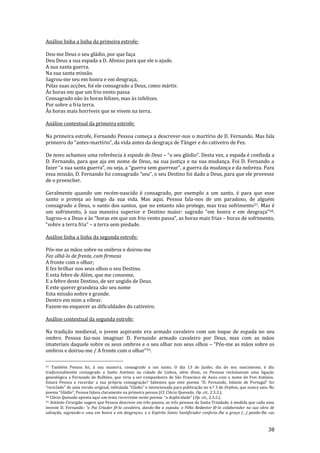 38
Análise linha a linha da primeira estrofe:
Deu-me Deus o seu gládio, por que faça
Deu Deus a sua espada a D. Afonso para que ele o ajude.
A sua santa guerra.
Na sua santa missão.
Sagrou-me seu em honra e em desgraça,
Pelas suas acções, foi ele consagrado a Deus, como mártir.
Às horas em que um frio vento passa
Consagrado não às horas felizes, mas às infelizes.
Por sobre a fria terra.
Às horas mais horríveis que se vivem na terra.
Análise contextual da primeira estrofe:
Na primeira estrofe, Fernando Pessoa começa a descrever-nos o martírio de D. Fernando. Mas fala
primeiro do “antes-martírio”, da vida antes da desgraça de Tânger e do cativeiro de Fez.
De novo achamos uma referência à espada de Deus – “o seu gl|dio”. Desta vez, a espada é confiada a
D. Fernando, para que aja em nome de Deus, na sua justiça e na sua mudança. Foi D. Fernando a
fazer “a sua santa guerra”, ou seja, a “guerra sem guerrear”, a guerra da mudança e da nobreza. Para
essa missão, D. Fernando foi consagrado “seu”, o seu Destino foi dado a Deus, para que ele provesse
de o preencher.
Geralmente quando um recém-nascido é consagrado, por exemplo a um santo, é para que esse
santo o proteja ao longo da sua vida. Mas aqui, Pessoa fala-nos de um paradoxo, de alguém
consagrado a Deus, o santo dos santos, que no entanto não protege, mas traz sofrimento57. Mas é
um sofrimento, à sua maneira superior e Destino maior: sagrado “em honra e em desgraça”58.
Sagrou-o a Deus e às “horas em que um frio vento passa”, as horas mais frias – horas de sofrimento,
“sobre a terra fria” – a terra sem piedade.
Análise linha a linha da segunda estrofe:
Pôs-me as mãos sobre os ombros e doirou-me
Fez olhá-lo de frente, com firmeza
A fronte com o olhar;
E fez brilhar nos seus olhos o seu Destino.
E esta febre de Além, que me consome,
E a febre deste Destino, de ser ungido de Deus.
E este querer grandeza são seu nome
Esta missão nobre e grande.
Dentro em mim a vibrar.
Fazem-no esquecer as dificuldades do cativeiro.
Análise contextual da segunda estrofe:
Na tradição medieval, o jovem aspirante era armado cavaleiro com um toque de espada no seu
ombro. Pessoa faz-nos imaginar D. Fernando armado cavaleiro por Deus, mas com as mãos
imateriais daquele sobre os seus ombros e o seu olhar nos seus olhos – “Pôs-me as mãos sobre os
ombros e doirou-me / A fronte com o olhar”59.
57 Também Pessoa foi, à sua maneira, consagrado a um santo. O dia 13 de Junho, dia do seu nascimento, é dia
tradicionalmente consagrado a Santo António na cidade de Lisboa, além disso, os Pessoas reclamavam uma ligação
genealógica a Fernando de Bulhões, que viria a ser companheiro de São Francisco de Assis com o nome de Frei António.
Estará Pessoa a recordar a sua própria consagração? Sabemos que este poema “D. Fernando, Infante de Portugal” foi
“reciclado” de uma vers~o original, intitulada “Gl|dio” e intencionada para publicaç~o no n.º 3 de Orpheu, que nunca saiu. No
poema “Gl|dio”, Pessoa falava claramente na primeira pessoa (Cf. Clécio Quesado, Op. cit., 2.3.2.).
58 Clécio Quesado aponta aqui um tema recorrente neste poema: “a duplicidade” (Op. cit., 2.3.2.).
59 António Cirurgião sugere que Pessoa descreve em três passos, as três pessoas da Santa Trindade, à medida que cada uma
investe D. Fernando: “o Pai Criador fê-lo cavaleiro, dando-lhe a espada; o Filho Redentor fê-lo colaborador na sua obra de
salvação, sagrando-o «seu em honra e em desgraça»; e o Espírito Santo Santificador conferiu-lhe a graça (…) pondo-lhe «as
 