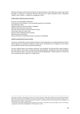 39
Não é de estranhar então que D. Fernando, mesmo prisioneiro, sofra silencioso, porque uma “febre
de Além” o consome e o alimenta. Ele sabe sofrer por um “querer grandeza” que o ultrapassa,
“dentro” dele “a vibrar”, a motiv|-lo a ultrapassar a dor60.
Análise linha a linha da terceira estrofe:
E eu vou, e a luz do gládio erguido dá
E ele persiste, sofre sempre, e a luz da espada erguida (a sua missão).
Em minha face calma.
Atinge-o sempre na sua face calma e resignada.
Cheio de Deus, não temo o que virá,
Cheio de certeza divina, não sente medo do futuro.
Pois venha o que vier, nunca será
Pois por maior sofrimento que ele passe.
Maior do que a minha alma.
Nunca será maior o sofrimento do que a sua alma, o seu Destino.
Análise contextual da terceira estrofe:
Como que construindo nas duas estrofes anteriores uma proposição e um desenvolvimento, Pessoa
dá-nos agora uma conclusão condizente. Vemos um D. Fernando não só resignado ao seu futuro,
mas ciente dele, ciente da sua suprema importância.
Já como «Infante Santo», ele caminha, enquanto “a luz do gládio” que lhe deu Deus, agora ilumina a
sua “face calma”. “Face calma”, porque ele é todo determinaç~o, consciência de que é um escolhido.
Ele est| “cheio de Deus”, e por isso sem medo da tortura Muçulmana. “Venha o que vier”, ele diz-nos
que o sofrimento nunca superar| “a minha alma”.
mãos sobre os ombros», e doirando-lhe «a fronte com o olhar»” (in Op. cit., págs. 103-4). Embora não recusemos liminarmente
esta leitura, ela parece-nos contraditória com o que diz o próprio Pessoa: “A Ordem de Cristo n~o tem graus, templo, rito (…)
Não se entra para a Ordem de Cristo por nenhuma iniciaç~o (…) Na Ordem de Cristo n~o h| juramento nem obrigaç~o” (in
Fernando Pessoa, À Procura…, págs. 228-9).
60 Esta visão, como indica Clécio Quesado, ultrapassa em pormenor a de Camões, que apenas elogia o mártir, recorrendo a
comparações com heróis da Antiguidade (C. IV, E. 53) (Op. cit., 2.3.2.).
 
