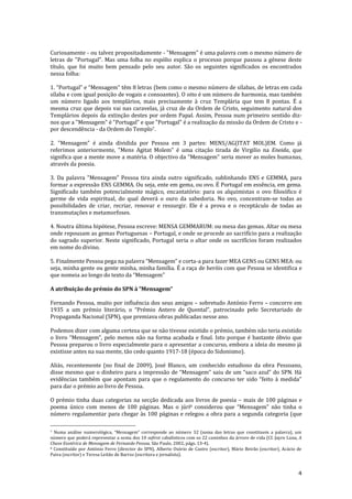 4
Curiosamente - ou talvez propositadamente - "Mensagem" é uma palavra com o mesmo número de
letras de "Portugal". Mas uma folha no espólio explica o processo porque passou a génese deste
título, que foi muito bem pensado pelo seu autor. São os seguintes significados os encontrados
nessa folha:
1. “Portugal” e “Mensagem” têm 8 letras (bem como o mesmo número de sílabas, de letras em cada
sílaba e com igual posição de vogais e consoantes). O oito é um número de harmonia, mas também
um número ligado aos templários, mais precisamente à cruz Templária que tem 8 pontas. É a
mesma cruz que depois vai nas caravelas, já cruz de da Ordem de Cristo, seguimento natural dos
Templários depois da extinção destes por ordem Papal. Assim, Pessoa num primeiro sentido diz-
nos que a "Mensagem" é "Portugal" e que "Portugal" é a realização da missão da Ordem de Cristo e -
por descendência - da Ordem do Templo7.
2. "Mensagem" é ainda dividida por Pessoa em 3 partes: MENS/AG(ITAT MOL)EM. Como já
referimos anteriormente, "Mens Agitat Molem" é uma citação tirada de Virgilio na Eneida, que
significa que a mente move a matéria. O objectivo da "Mensagem" seria mover as moles humanas,
através da poesia.
3. Da palavra "Mensagem" Pessoa tira ainda outro significado, sublinhando ENS e GEMMA, para
formar a expressão ENS GEMMA. Ou seja, ente em gema, ou ovo. É Portugal em essência, em gema.
Significado também potencialmente mágico, encantatório: para os alquimistas o ovo filosófico é
germe de vida espiritual, do qual deverá o ouro da sabedoria. No ovo, concentram-se todas as
possibilidades de criar, recriar, renovar e ressurgir. Ele é a prova e o receptáculo de todas as
transmutações e metamorfoses.
4. Noutra última hipótese, Pessoa escreve: MENSA GEMMARUM: ou mesa das gemas. Altar ou mesa
onde repousam as gemas Portuguesas – Portugal, e onde se procede ao sacrifício para a realização
do sagrado superior. Neste significado, Portugal seria o altar onde os sacrifícios foram realizados
em nome do divino.
5. Finalmente Pessoa pega na palavra “Mensagem” e corta-a para fazer MEA GENS ou GENS MEA: ou
seja, minha gente ou gente minha, minha família. É a raça de heróis com que Pessoa se identifica e
que nomeia ao longo do texto da “Mensagem”
A atribuição do prémio do SPN à “Mensagem”
Fernando Pessoa, muito por influência dos seus amigos – sobretudo António Ferro – concorre em
1935 a um prémio liter|rio, o “Prémio Antero de Quental”, patrocinado pelo Secretariado de
Propaganda Nacional (SPN), que premiava obras publicadas nesse ano.
Podemos dizer com alguma certeza que se não tivesse existido o prémio, também não teria existido
o livro “Mensagem”, pelo menos n~o na forma acabada e final. Isto porque é bastante óbvio que
Pessoa preparou o livro especialmente para o apresentar a concurso, embora a ideia do mesmo já
existisse antes na sua mente, tão cedo quanto 1917-18 (época do Sidonismo).
Aliás, recentemente (no final de 2009), José Blanco, um conhecido estudioso da obra Pessoano,
disse mesmo que o dinheiro para a impress~o de “Mensagem” saiu de um “saco azul” do SPN. H|
evidências também que apontam para que o regulamento do concurso ter sido “feito { medida”
para dar o prémio ao livro de Pessoa.
O prémio tinha duas categorias na secção dedicada aos livros de poesia – mais de 100 páginas e
poema único com menos de 100 páginas. Mas o júri8 considerou que “Mensagem” n~o tinha o
número regulamentar para chegar às 100 páginas e relegou a obra para a segunda categoria (que
7 Numa an|lise numerológica, “Mensagem” corresponde ao número 32 (soma das letras que constituem a palavra), um
número que poderá representar a soma dos 10 sefirot cabalísticos com os 22 caminhos da árvore de vida (Cf. Jayro Luna, A
Chave Esotérica de Mensagem de Fernando Pessoa, São Paulo, 2002, págs. 13-4).
8 Constituído por António Ferro (director do SPN), Alberto Osório de Castro (escritor), Mário Beirão (escritor), Acácio de
Paiva (escritor) e Teresa Leitão de Barros (escritora e jornalista).
 
