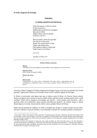 40
D. Pedro, Regente de Portugal
TERCEIRA
D. PEDRO, REGENTE DE PORTUGAL
Claro em pensar, e claro no sentir,
E claro no querer;
Indiferente ao que há em conseguir
Que seja só obter;
Dúplice dono, sem me dividir,
De dever e de ser –
Não me podia a Sorte dar guarida
Por não ser eu dos seus.
Assim vivi, assim morri, a vida,
Calmo sob mudos céus,
Fiel à palavra dada e à ideia tida.
Tudo o mais é com Deus!
15-2-1934
Lusíadas: C. VIII, E. 3761
Análise estilística do poema
Métrica
2 Sextilhas. Versos decassilábicos e hexassilábicos, alternadamente, em ritmo heróico.
Esquema rímico
Rima cruzada em esquema ababab.
Número de versos
6
Observações
Predominância do verbo sobre o substantivo (da acção sobre a especulação); uso de
redund}ncias e anaforismos (por ex. três vezes a palavra “claro”); discurso na 3.ª e 1.ª
pessoa.
A terceira “Quina” (chaga) é D. Pedro, Regente de Portugal. Trata-se de mais um membro da “Ínclita
geração”, depois de D. Duarte e D. Fernando. Entre 1439 e 1448 foi regente de Portugal.
D. Pedro é, novamente, uma figura que ama a cultura, como D. Dinis e D. Duarte. Parece insistir
Pessoa em figuras que, mesmo na escura idade média, queriam trazer mudança pelas letras e pela
erudição. Talvez ele se equipare em exemplo, por pensar – como muitas vezes escreveu – que o
governo devia ser esclarecido, talvez mesmo exercido por poetas62. Ao mesmo tempo, o futuro
destas figuras, é o futuro de um mártir, talvez como o próprio futuro de Pessoa.
Depois de um período de regência, D. Pedro é atingido por intrigas e invejas tecidas em seu redor,
até que D. Afonso V, que ele assistira, o trai vilmente, ao ponto de o mandar prender ou desterrar –
61 Diz Camões: “Olha c| dois infantes, Pedro e Henrique, / Progénie generosa de Joane: / Aquele faz que fama ilustre fique / Dele
em Germ}nia, com que a morte engane”, referindo-se à viagem de D. Pedro pelas cortes europeias durante um período de dez
anos que lhe valeu o epíteto de “infante das sete partidas”. [Valemo-nos da edição dos Lusíadas dirigida pelo Dr. José Maria
Rodrigues (INCM, 1971)].
62 A visão de Pessoa foi mudando ao longo dos anos, desde acreditar em 1912 num líder poeta, a em 1917 defender a
abolição da Democracia, acabando por se interessar mais pela visão providencialista da história – o mito do Quinto Império –
do que propriamente pelas qualidades necessárias para um líder iluminado. (Cf. esta evolução em Alexandre Severino,
Fernando Pessoa na África do Sul, págs. 261-4).
 
