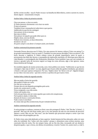 41
dá-lhe a triste escolha – mas D. Pedro recusa e na batalha de Alfarrobeira, contra o jovem rei, morre,
dizem alguns – assassinado à traição.
Análise linha a linha da primeira estrofe:
Claro em pensar, e claro no sentir,
D. Pedro pensava claramente e era claro no sentir.
É claro no querer;
Também (e por consequência) sabia bem o que queria.
Indiferente ao que há em conseguir
Sem pensar só em si mesmo.
Que seja só obter;
Sem pensar só naquilo que pode obter para si.
Dúplice dono, sem me dividir,
Tinham em si mesmo, as duas dimensões.
De dever e de ser -
De quem cumpre o seu dever e é sempre assim, sem hesitar.
Análise contextual da primeira estrofe:
Fernando Pessoa descreve-nos D. Pedro. Era uma pessoa de imensa cultura (“claro em pensar”) e
de grande honestidade (“claro no sentir”). Também era uma pessoa decidida (“claro no querer”). De
facto, durante a regência, D. Pedro ordena coisas de grande importância, entre as quais: o
povoamento das ilhas dos Açores, o monopólio de exploração marítima a D. Henrique para além do
cabo Bojador e a promulgação das Ordenações Afonsinas. Certo também é que, por sua vontade, se
iniciou a grande safra de escravos negros ao longo da costa africana, algo a não ignorar, numa
futura história de Portugal.
Era também alguém de mente esclarecida, com o bem público em mente. “Indiferente ao que h| em
conseguir / Que seja só obter”, ou seja, alguém que vê para além dos ganhos imediatos, que planeia
o futuro e n~o quer apenas enriquecer. Por isso, “dúplice dono” de “dever e de ser”. Alguém íntegro
na sua vida e nos seus actos – que tem a teoria e a prática do que é justo e bom.
Análise linha a linha da segunda estrofe:
Não me podia a Sorte dar guarida
Não podia D. Pedro ter sorte.
Por não ser eu dos seus.
Porque não era um daqueles protegidos pela sorte.
Assim vivi, assim morri, a vida,
Viveu resignado a sua vida assim.
Calmo sob mudos céus,
Certo do que fazia, sem ser como aqueles que contra ele conspiravam.
Fiel à palavra dada e à ideia tida.
Homem de honra e convicções firmes.
Tudo o mais é com Deus!
As coisas más que lhe aconteceram, foi por vontade de Deus.
Análise contextual da segunda estrofe:
A sorte protege os audazes, costuma-se dizer, mas não protegeu D. Pedro, “n~o” lhe deu “a Sorte (…)
guarida”. Não que ele não fosse audaz, que o era, mas porque ele não era um homem de procurar
apenas a sorte. Não era um “dos seus”, um dos homens que procuram sempre a sorte e por isso
tantas vezes são protegidos por ela.
D. Pedro viveu uma vida dedicado ao bem superior. Sendo homem de fina educação, sabia ver mais
além da realidade. Era “calmo sob céus mudos”, porque o alimentava uma certeza enorme, uma
convicção feita de rocha. Por ela sempre lutou, até ao fim dos dias, recusando até um desterro
despreocupado, o que o levou, em última circunstância, à morte (“assim vivi, assim morri, a vida”).
 