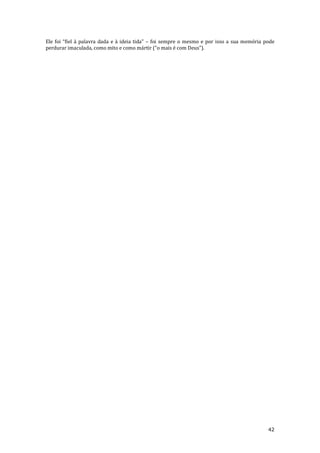 42
Ele foi “fiel { palavra dada e { ideia tida” – foi sempre o mesmo e por isso a sua memória pode
perdurar imaculada, como mito e como m|rtir (“o mais é com Deus”).
 