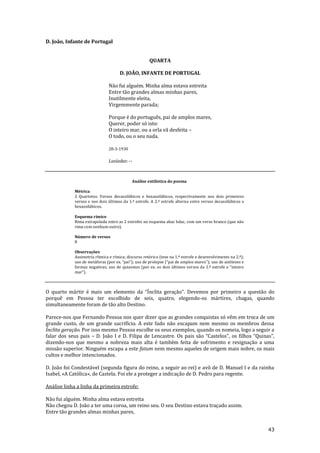 43
D. João, Infante de Portugal
QUARTA
D. JOÃO, INFANTE DE PORTUGAL
Não fui alguém. Minha alma estava estreita
Entre tão grandes almas minhas pares,
Inutilmente eleita,
Virgemmente parada;
Porque é do português, pai de amplos mares,
Querer, poder só isto:
O inteiro mar, ou a orla vã desfeita –
O todo, ou o seu nada.
28-3-1930
Lusíadas: --
Análise estilística do poema
Métrica
2 Quartetos. Versos decassilábicos e hexassilábicos, respectivamente nos dois primeiros
versos e nos dois últimos da 1.ª estrofe. A 2.ª estrofe alterna entre versos decassilábicos e
hexassilábicos.
Esquema rímico
Rima extrapolada entre as 2 estrofes no esquema abac bdac, com um verso branco (que não
rima com nenhum outro).
Número de versos
8
Observações
Assimetria rítmica e rímica; discurso retórico (tese na 1.ª estrofe e desenvolvimento na 2.ª);
uso de met|foras (por ex. “pai”); uso de prolepse (“pai de amplos mares”); uso de antíteses e
formas negativas; uso de quiasmos (por ex. os dois últimos versos da 1.ª estrofe e “inteiro
mar”).
O quarto mártir é mais um elemento da “Ínclita geração”. Devemos por primeiro a questão do
porquê em Pessoa ter escolhido de seis, quatro, elegendo-os mártires, chagas, quando
simultaneamente foram de tão alto Destino.
Parece-nos que Fernando Pessoa nos quer dizer que as grandes conquistas só vêm em troca de um
grande custo, de um grande sacrifício. A este fado não escapam nem mesmo os membros dessa
Ínclita geração. Por isso mesmo Pessoa escolhe os seus exemplos, quando os nomeia, logo a seguir a
falar dos seus pais – D. João I e D. Filipa de Lencastre. Os pais s~o “Castelos”, os filhos “Quinas”,
dizendo-nos que mesmo a nobreza mais alta é também feita de sofrimento e resignação a uma
missão superior. Ninguém escapa a este fatum nem mesmo aqueles de origem mais nobre, os mais
cultos e melhor intencionados.
D. João foi Condestável (segunda figura do reino, a seguir ao rei) e avô de D. Manuel I e da rainha
Isabel, «A Católica», de Castela. Foi ele a proteger a indicação de D. Pedro para regente.
Análise linha a linha da primeira estrofe:
Não fui alguém. Minha alma estava estreita
Não chegou D. João a ter uma coroa, um reino seu. O seu Destino estava traçado assim.
Entre tão grandes almas minhas pares,
 