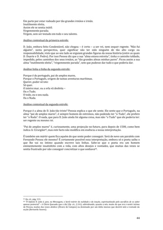 44
Em parte por estar rodeado por tão grandes irmãos e irmãs.
Inutilmente eleita,
Assim ele se sentia inútil.
Virgemmente parada;
Virgem, sem ser testado em todo o seu talento.
Análise contextual da primeira estrofe:
D. João, embora feito Condestável, não chegou – é certo – a ser rei, nem sequer regente. “N~o fui
alguém”, nesta perspectiva, quer significar n~o ter sido ninguém de t~o alto cargo ou
responsabilidade, visto que ao seu lado se erguiam grandes figuras da nossa história (entre as quais
D. Duarte e D. Pedro). Por isso Pessoa diz que a sua “alma estava estreita”, tinha o caminho toldado,
impedido, pelos caminhos dos seus irmãos, as “t~o grandes almas minhas pares”. Ficou assim a sua
alma “inutilmente eleita”, “virgemmente parada”, sem que pudesse dar tudo o que poderia dar.
Análise linha a linha da segunda estrofe:
Porque é do português, pai de amplos mares,
Porque o Português, origem de tantas aventuras marítimas.
Querer, poder só isto:
Só quer.
O inteiro mar, ou a orla vã desfeita –
Ou o Tudo.
O todo, ou o seu nada.
Ou o Nada.
Análise contextual da segunda estrofe:
Porque é a alma de D. João tão triste? Pessoa explica o que ele sente. Ele sente que o Português, na
alma “pai de amplos mares”, é sempre homem de extremos, não podendo ter “o Tudo”, ele prefere
ter “o Nada”. O nada, que para D. João ainda foi alguma coisa, mas não “o Tudo” que ele poderia ter:
ser regente ou mesmo rei.
“Pai de amplos mares” é, curiosamente, uma projecç~o no futuro, para depois de 1500, como bem
indica A. Cirurgião63, mas este facto não modifica em essência a nossa interpretação.
É também um mártir quem fica aquém do que sente poder conseguir. Será de novo um paralelo com
Fernando Pessoa ele mesmo? É certamente possível essa interpretação, embora só o poeta saiba o
que lhe vai no íntimo quando escreve tais linhas. Sabe-se que o poeta era um homem
eminentemente insatisfeito com a vida, com altos desejos e vontades, que muitas das vezes se
sentia frustrado por não conseguir concretizar o que sonhava64.
63 Op. cit., pág. 113.
64 “O Infante D. Jo~o é, pois, na Mensagem, o herói-mártir da nulidade e da inação, espiritualizado pelo sacrifício de se saber
apenas potencial” – é Clécio Quesado que o diz (Op. cit., 2.3.4.), adivinhando, quanto a nós, muito do que era o sentir intimo
de Pessoa, muitas das vezes abúlico (Álvaro de Campos) ou dominado por um tédio imenso que destrói nele a vontade da
acção (Bernardo Soares).
 