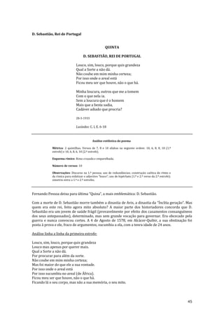 45
D. Sebastião, Rei de Portugal
QUINTA
D. SEBASTIÃO, REI DE PORTUGAL
Louco, sim, louco, porque quis grandeza
Qual a Sorte a não dá.
Não coube em mim minha certeza;
Por isso onde o areal está
Ficou meu ser que houve, não o que há.
Minha loucura, outros que me a tomem
Com o que nela ia.
Sem a loucura que é o homem
Mais que a besta sadia,
Cadáver adiado que procria?
28-3-1933
Lusíadas: C. I, E. 6-18
Análise estilística do poema
Métrica: 2 quintilhas. Versos de 7, 8 e 10 sílabas na seguinte ordem: 10, 6, 8, 8, 10 (1.ª
estrofe) e 10, 6, 8, 6, 10 (2.ª estrofe).
Esquema rímico: Rima cruzada e emparelhada.
Número de versos: 10
Observações: Discurso na 1.ª pessoa; uso de redundâncias; construção caótica do ritmo e
da rímica para enfatizar o adjectivo “louco”; uso de hipérbato (1.º e 2.º verso da 2.ª estrofe);
simetria entre a 1.ª e 2.ª estrofes.
Fernando Pessoa deixa para última “Quina”, a mais emblem|tica: D. Sebasti~o.
Com a morte de D. Sebastião morre também a dinastia de Avis, a dinastia da “Ínclita geração”. Mas
quem era este rei, feito agora mito absoluto? A maior parte dos historiadores concorda que D.
Sebastião era um jovem de saúde frágil (provavelmente por efeito dos casamentos consanguíneos
dos seus antepassados), determinado, mas sem grande vocação para governar. Era obcecado pela
guerra e nunca convocou cortes. A 4 de Agosto de 1578, em Alcácer-Quibir, a sua obstinação foi
posta à prova e ele, fraco de argumentos, sucumbiu a ela, com a tenra idade de 24 anos.
Análise linha a linha da primeira estrofe:
Louco, sim, louco, porque quis grandeza
Louco mas apenas por querer mais.
Qual a Sorte a não dá.
Por procurar para além da sorte.
Não coube em mim minha certeza;
Mas foi maior do que ele a sua vontade.
Por isso onde o areal está
Por isso sucumbiu no areal (de África).
Ficou meu ser que houve, não o que há.
Ficando lá o seu corpo, mas não a sua memória, o seu mito.
 