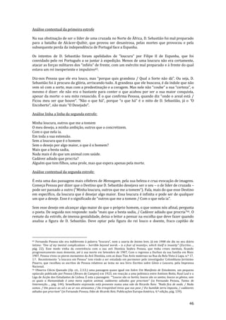 46
Análise contextual da primeira estrofe
Na sua obstinação de ser o líder de uma cruzada no Norte de África, D. Sebastião foi mal preparado
para a batalha de Alcácer-Quibir, que provou ser desastrosa, pelas mortes que provocou e pela
subsequente perda da independência de Portugal face a Espanha.
Os intentos de D. Sebasti~o foram apelidados de “loucura” por Filipe II de Espanha, que foi
convidado pelo rei Português a se juntar à expedição. Menos de uma loucura não era certamente,
atacar as forças militares dos “infiéis” de frente, com um exército mal preparado e à frente do qual
estava um rei inexperiente e impulsivo65.
Diz-nos Pessoa que ele era louco, mas “porque quis grandeza / Qual a Sorte n~o d|”. Ou seja, D.
Sebastião foi à procura da glória, arriscando tudo. A grandeza que ele buscava, é da índole que não
vem só com a sorte, mas com a predestinação e a coragem. Mas nele não “coube” a sua “certeza”, o
mesmo é dizer: ele não era o bastante para conter o que acabou por ser a sua maior conquista,
apesar da morte: o seu mito renascido. É o que confirma Pessoa, quando diz “onde o areal est| /
Ficou meu ser que houve”. “N~o o que h|”, porque “o que h|” é o mito de D. Sebasti~o, j| o “O
Encoberto”, n~o mais “O Desejado”.
Análise linha a linha da segunda estrofe:
Minha loucura, outros que me a tomem
O meu desejo, a minha ambição, outros que a concretizem.
Com o que nela ia.
Em toda a sua extensão.
Sem a loucura que é o homem
Sem o desejo por algo maior, o que é o homem?
Mais que a besta sadia,
Nada mais é do que um animal com saúde.
Cadáver adiado que procria?
Alguém que tem filhos, uma prole, mas que espera apenas pela morte.
Análise contextual da segunda estrofe:
É esta uma das passagens mais célebres de Mensagem, pela sua beleza e crua evocação de imagens.
Começa Pessoa por dizer que o Destino que D. Sebastião desejava ser o seu – o de líder de cruzada –
pode ser passado a outro (“Minha loucura, outros que me a tomem”). Fala, mais do que esse Destino
em específico, da loucura que é desejar algo maior. Essa loucura é infinita e pode ser de qualquer
um que a deseje. Esse é o significado de “outros que me a tomem / Com o que nela ia”.
Sem esse desejo em alcançar algo maior do que o próprio homem, o que somos nós afinal, pergunta
o poeta. De seguida nos responde: nada “mais que a besta sadia, / Cad|ver adiado que procria”66. O
remate da estrofe, de imensa genialidade, deixa o leitor a pensar na escolha que deve fazer quando
analisa a figura de D. Sebastião. Deve optar pela figura do rei louco e doente, fraco capitão de
65 Fernando Pessoa n~o era indiferente { palavra “loucura”, nem a usaria de }nimo leve. Já em 1908 ele diz no seu diário
íntimo: “One of my mental complications – horrible beyond words – is a fear of insanity«, which itself is insanity” (Escritos…,
pág. 22). Esse medo vinha da convivência com a sua avó Dionísia Seabra Pessoa, que tinha crises mentais, ficando
progressivamente mais demente, até à sua morte em Setembro de 1907. Com o regresso a Durban da sua família em Maio
1907, Pessoa viveu os piores momentos da Avó Dionísia, com as duas Tias Avós maternas na Rua da Bela Vista à Lapa, n.º 17,
1.º. Recentemente “a loucura em Pessoa” tem vindo a ser estudada em pormenor pelo investigador Colombiano Jerónimo
Pizarro, que recolheu os escritos de Pessoa relativos ao tema no seu livro Escritos sobre Génio e Loucura, pela Imprensa
Nacional.
66 Observa Clécio Quesado (Op. cit., 2.3.5.) uma passagem quase igual em Sobre Um Manifesto de Estudantes, um pequeno
opúsculo publicado por Pessoa (Álvaro de Campos) em 1923, em reacção a uma polémica entre António Botto, Raul Leal e a
Liga de Acção dos Estudantes de Lisboa. É esta a passagem: ““Loucos s~o os heróis, loucos s~o os santos, loucos os gênios, sem
os quais a Humanidade é uma mera espécie animal, cadáveres adiados que procriam” (in Fernando Pessoa, Textos de
Intervenção…, p|g. 144). Semelhante express~o est| presente numa uma ode de Ricardo Reis: “Nada fica de nada. / Nada
somos. / Um pouco ao sol e ao ar nos atrasamos / Da irrespirável treva que nos pese / Da humilde terra imposta, / cadáveres
adiados que procriam” (in Fernando Pessoa, Odes de Ricardo Reis, Publicações Europa-América, 4.ª edição, pág. 139).
 