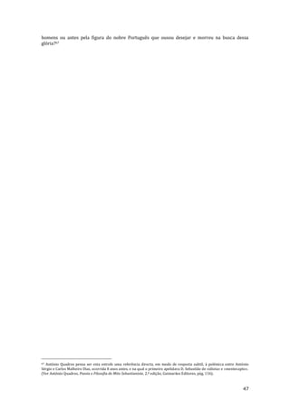 47
homens ou antes pela figura do nobre Português que ousou desejar e morreu na busca dessa
glória?67
67 António Quadros pensa ser esta estrofe uma referência directa, em modo de resposta subtil, à polémica entre António
Sérgio e Carlos Malheiro Dias, ocorrida 8 anos antes, e na qual o primeiro apelidava D. Sebastião de «idiota» e «mentecapto».
(Ver António Quadros, Poesia e Filosofia do Mito Sebastianista, 2.ª edição, Guimarães Editores, pág. 116).
 