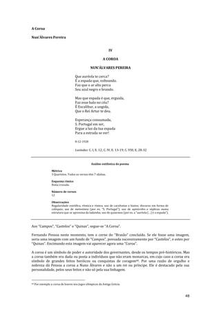 48
A Coroa
Nun’Álvares Pereira
IV
A COROA
NUN'ÁLVARES PEREIRA
Que auréola te cerca?
É a espada que, volteando.
Faz que o ar alto perca
Seu azul negro e brando.
Mas que espada é que, erguida,
Faz esse halo no céu?
É Excalibur, a ungida,
Que o Rei Artur te deu.
Esperança consumada,
S. Portugal em ser,
Ergue a luz da tua espada
Para a estrada se ver!
8-12-1928
Lusíadas: C. I, E. 12; C. IV, E. 13-19; C. VIII, E. 28-32
Análise estilística do poema
Métrica
3 Quartetos. Todos os versos têm 7 sílabas.
Esquema rímico
Rima cruzada.
Número de versos
12
Observações
Regularidade estrófica, rítmica e rímica; uso de cacofonias e hiatos; discurso em forma de
colóquio; uso de metonímia (por ex. “S. Portugal”); uso de apóstrofes e súplicas numa
estrutura que se aproxima da ladainha; uso de quiasmos (por ex. a “auréola (…) é a espada”).
Aos “Campos”, “Castelos” e “Quinas”, segue-se “A Coroa”.
Fernando Pessoa neste momento, tem o cerne do “Bras~o” concluído. Se ele fosse uma imagem,
seria uma imagem com um fundo de “Campos”, povoada sucessivamente por “Castelos”, e estes por
“Quinas”. Encimando esta imagem vai aparecer agora uma “Coroa”.
A coroa é um símbolo de poder e autoridade dos governantes, desde os tempos pré-históricos. Mas
a coroa também era dada ou posta a indivíduos que não eram monarcas, em cujo caso a coroa era
símbolo de grandes feitos heróicos ou conquistas de coragem68. Por uma razão de orgulho e
nobreza dá Pessoa a coroa a Nuno Álvares e não a um rei ou príncipe. Ele é destacado pela sua
personalidade, pelos seus feitos e não só pela sua linhagem.
68 Por exemplo a coroa de louros nos jogos olímpicos da Antiga Grécia.
 