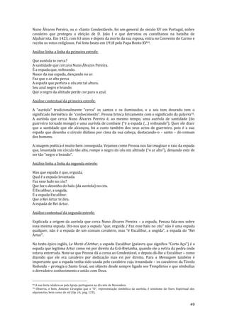 49
Nuno Álvares Pereira, ou o «Santo Condestável», foi um general do século XV em Portugal, nobre
cavaleiro que protegeu a eleição de D. João I e que derrotou os castelhanos na batalha de
Aljubarrota. Em 1423, com 63 anos e depois da morte da sua esposa, entra no Convento do Carmo e
recebe os votos religiosos. Foi feito beato em 1918 pelo Papa Bento XV69.
Análise linha a linha da primeira estrofe:
Que auréola te cerca?
A santidade que cercava Nuno Álvares Pereira.
É a espada que, volteando.
Nasce da sua espada, dançando no ar.
Faz que o ar alto perca
A espada que perfura o céu em tal altura.
Seu azul negro e brando.
Que o negro da altitude perde cor para o azul.
Análise contextual da primeira estrofe:
A “auréola” tradicionalmente “cerca” os santos e os iluminados, e o seu tom dourado tem o
significado hermético de “conhecimento”. Pessoa brinca liricamente com o significado da palavra70.
A auréola que cerca Nuno Álvares Pereira é, ao mesmo tempo, uma auréola de santidade (do
guerreiro tornado monge) e uma auréola de combate (“é a espada (…) volteando”). Quer ele dizer
que a santidade que ele alcançou, foi a custo também dos seus actos de guerreiro, pois é a sua
espada que desenha o círculo diáfano por cima da sua cabeça, destacando-o – santo – do comum
dos homens.
A imagem poética é muito bem conseguida. Vejamos como Pessoa nos faz imaginar o raio da espada
que, levantada em círculo tão alto, rompe o negro do céu em altitude (“o ar alto”), deixando este de
ser t~o “negro e brando”.
Análise linha a linha da segunda estrofe:
Mas que espada é que, erguida,
Qual é a espada levantada.
Faz esse halo no céu?
Que faz o desenho do halo (da auréola) no céu.
É Excalibur, a ungida,
É a espada Excalibur.
Que o Rei Artur te deu.
A espada de Rei Artur.
Análise contextual da segunda estrofe:
Explicada a origem da auréola que cerca Nuno Álvares Pereira – a espada, Pessoa fala-nos sobre
essa mesma espada. Diz-nos que a espada “que, erguida / Faz esse halo no céu” não é uma espada
qualquer, não é a espada de um comum cavaleiro, mas “é Excalibur, a ungida”, a espada do “Rei
Artur”.
No texto épico inglês, Le Morte d'Arthur, a espada Excalibur (palavra que significa “Corta Aço”) é a
espada que legitima Artur como rei por direito da Grã-Bretanha, quando ele a retira da pedra onde
estava enterrada. Note-se que Pessoa dá a coroa ao Condestável, e depois dá-lhe a Excalibur – como
dizendo que ele era cavaleiro por dedicação mas rei por direito. Para a Mensagem também é
importante que a espada tenha sido usada pelo cavaleiro cuja irmandade – os cavaleiros da Távola
Redonda – protegia o Santo Graal, um objecto desde sempre ligado aos Templários e que simboliza
o derradeiro conhecimento e união com Deus.
69 A sua festa celebra-se pela Igreja portuguesa no dia seis de Novembro.
70 Observa, e bem, António Cirurgi~o que o “O”, representaç~o simbólica da auréola, é sinónimo do Ouro Espiritual dos
alquimistas, bem como do sol (Op. cit., pág. 123).
 