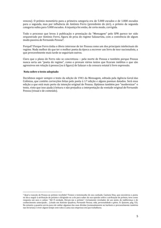 5
venceu). O prémio monetário para a primeira categoria era de 5.000 escudos e de 1.000 escudos
para a segunda, mas por influência de António Ferro (presidente do júri), o prémio da segunda
categoria subiu para 5.000 escudos. A injustiça foi então, de certo modo, corrigida.
Todo o processo que levou { publicaç~o e premiaç~o da “Mensagem” pelo SPN parece ter sido
orquestrado por António Ferro, figura de proa do regime Salazarista, com a conivência de algum
modo passiva de Fernando Pessoa9.
Porquê? Porque Ferro tinha o óbvio interesse de ter Pessoa como um dos principais intelectuais do
regime. Nada melhor do que ter o melhor poeta da época a escrever um livro de teor nacionalista, a
que provavelmente mais tarde se seguiriam outros.
Claro que o plano de Ferro não se concretizou – pela morte de Pessoa e também porque Pessoa
nunca seria um “poeta do regime”, como o provam v|rios textos que ficaram inéditos e que s~o
agressivos em relação à pessoa (ou à figura) de Salazar e da censura estatal à livre expressão.
Nota sobre o texto adoptado
Decidimos seguir sempre o texto da edição de 1941 da Mensagem, editada pela Agência Geral das
Colónias, que contém correcções feitas pelo poeta à 1.ª edição e alguns poemas datados. Será essa
edição a que est| mais perto da intenç~o original de Pessoa. Opt|mos também por “modernizar” o
texto, visto que isso ajuda à leitura e não prejudica a interpretação da vontade original de Fernando
Pessoa (visual e de conteúdo).
9 Qual a reacção de Pessoa ao prémio recebido? Temos o testemunho do seu cunhado, Caetano Dias, que encontrou o poeta
no dia a seguir à atribuição do prémio e dirigindo-se a ele para saber da sua opinião sobre a atribuição do prémio, teve como
resposta um seco e calmo: “Ah! É verdade. Deram-me o prémio”. Certamente revelador de um misto de indiferença e de
conhecimento antecipado… (citado em António Quadros, Fernando Pessoa, vida, personalidade e génio, D. Quixote, pág. 53).
No entanto a quantia serviu para ele saldar algumas das suas dívidas (nomeadamente no barbeiro e provavelmente também
nas livrarias) e viver algum tempo sem vales à caixa nas empresas em que trabalhava.
 