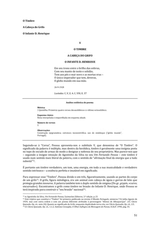 51
O Timbre
A Cabeça do Grifo
O Infante D. Henrique
V
O TIMBRE
A CABEÇA DO GRIFO
O INFANTE D. HENRIOUE
Em seu trono entre o brilho das esferas,
Com seu manto de noite e solidão,
Tem aos pés o mar novo e as mortas eras –
O único imperador que tem, deveras,
O globo mundo em sua mão.
26-9-1928
Lusíadas: C. V, E. 4; C. VIII, E. 37
Análise estilística do poema
Métrica
1 Quintilha. Primeiros quatro versos decassilábicos e o último octossilábico.
Esquema rímico
Rima interpolada e emparelhada em esquema abaab.
Número de versos
5
Observações
Construç~o epigram|tica; estrutura monoestrófica; uso de sinédoque (“globo mundo”,
Portugal).
Seguindo-se { “Coroa”, Pessoa apresenta-nos o subtítulo V, que denomina de “O Timbre”. O
significado da palavra é múltiplo, mas dentro da heráldica, timbre é geralmente uma insígnia posta
no topo do escudo de armas de modo a designar a nobreza do seu proprietário. Mas parece-nos que
– seguindo a insigne intuição de Agostinho da Silva no seu Um Fernando Pessoa – este timbre é
usado num sentido mais literal da palavra, com o sentido de “afirmaç~o final da energia que a tudo
subest|”72.
É portanto um timbre verdadeiro, um tom, uma energia, em toda a sua musicalidade e verdadeiro
sentido intrínseco – a essência perfeita e imutável em significado.
Para expressar esse “Timbre”, Pessoa divide-o em três, figurativamente, usando as partes do corpo
de um grifo73. O grifo, figura mitológica, era um animal com cabeça de águia e garras de leão que
protegia grandes tesouros. A palavra também tem o duplo sentido de enigma (Do gr. grypós, «curvo;
encurvado»). Encontramos o grifo como timbre no brasão do Infante D. Henrique, onde Pessoa se
ter| inspirado para construir o “seu bras~o” nacional74.
72 in Agostinho da Silva, Um Fernando Pessoa, Guimarães Editores, 3.ª edição, p. 21
73 Este tríptico que constitui o “Timbre” foi primeiro publicado na revista O Mundo Português, números 7-8, Julho-Agosto de
1934, mas com outra ordem e com um poema diferente atribuído { personagem “Afonso de Albuquerque”. (Cf, Clécio
Quesado, Op. cit., nota 24). Quanto ao significado do Grifo, enquanto duplicidade terra-céu, ver Clécio Quesado, Op. cit., 2.5.
74 Cf. Clécio Quesado, Op. cit., 1.1.2; António Cirurgião, O Olhar Esfíngico da Mensagem de Pessoa, ICALP, 1990, pág. 35.
 