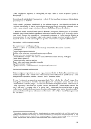 52
(Sobre o significado tripartido do Timbre/Grifo, ver infra o final da an|lise do poema “Afonso de
Albuquerque”).
Como cabeça do grifo (a águia) Pessoa coloca o Infante D. Henrique. Representa ele a visão de águia,
precisa e que vê na distância.
Pessoa conhece certamente uma pintura de José Malhoa, datada de 1906 que coloca o Infante D.
Henrique nos rochedos de Sagres, contemplando pensativo a olhar a espuma das ondas que batem
contra a costa, mirando sempre o horizonte. Chamou-lhe Malhoa «O Sonho do Infante».
D. Henrique, um dos eleitos da Ínclita geração, chamado O Navegador, embora pouco ou nada tenha
navegado, foi o grande ideólogo dos Descobrimentos Portugueses, época áurea, de grande riqueza
para o país. Homem de matemáticas e cosmografia, acumulou os conhecimentos clássicos e
comparou-os aos do seu tempo, para julgar essas viagens, mais que possíveis, lucrativas. Era grão-
mestre da Ordem de Cristo e possuía grandes quantias para investir na empreitada Ultramarina.
Análise linha a linha da primeira estrofe:
Em seu trono entre o brilho das esferas,
Sentado na cadeira da sua cátedra (conhecimento), entre o brilho das estrelas e planetas
(cosmografia).
Com seu manto de noite e solidão,
Sozinho, pelas noites que gastava a desenhar os seus planos.
Tem aos pés o mar novo e as mortas eras--
O Infante tem aos seus pés o mar acabado de descobrir e a idade das trevas já morta, pelo
conhecimento científico.
O único imperador que tem, deveras,
É ele o único que tem nas suas mãos o mundo.
O globo mundo em sua mão.
O globo do mundo, o conhecimento das terras antes desconhecidas.
Análise contextual da primeira estrofe:
Esta estrofe parece reproduzir em poema o quadro antes referido de Malhoa. Pessoa retrata, como
o conhecido pintor o faz, o Infante como sentado no seu “trono” à beira-mar, quando caiu já a noite
e ele permanece pensativo, olhando o infinito, “entre o brilho das esferas”.
O trono é certamente a sua certeza, a sua autoridade. “Entre o brilho das esferas”, porque é na
cosmografia, na ciência da descriç~o dos astros (“esferas”) em mapas e cartas. Ele est| com o
“manto de noite e solid~o” porque a sua miss~o é solit|ria e o seu espírito resoluto. Além do mais, a
“noite” representa o desconhecido, as terras e mares desconhecidos a sul de Sagres. Aos seus pés
tem “o mar novo” – as novas rotas, e “as mortas eras” – a idade das trevas que sucumbe ao novo
conhecimento científico do Renascimento. Considera-o Pessoa, por estas razões, “único imperador”,
porque simbolicamente possui todo o novo conhecimento sobre o “globo mundo” (o mapa mundi)
nas suas mãos75.
75 Concordamos com a interpretaç~o de António Cirurgi~o, quando este avança com a hipótese de este “globo mundo” ser o
que Atlas carrega em esforço nas costas, mas que o Infante agora domina sem esforço, como “único imperador” (Op. cit., pág.
133). Clécio Quesado acrescenta, citando Américo Ramalho, o seguinte: “Fernando Pessoa, como jogo verbal, teria utilizado
“mundo” no duplo sentido: globo (do) mundo e globo limpo, perfeito, intacto, completo” (in Op. cit., 2.5.).
 