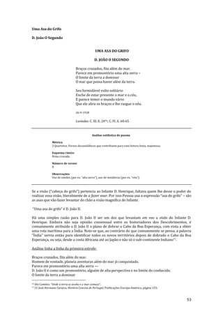 53
Uma Asa do Grifo
D. João O Segundo
UMA ASA DO GRIFO
D. JOÃO O SEGUNDO
Braços cruzados, fita além do mar.
Parece em promontório uma alta serra –
O limite da terra a dominar
O mar que possa haver além da terra.
Seu formidável vulto solitário
Enche de estar presente o mar e o céu,
E parece temer o mundo vário
Que ele abra os braços e lhe rasgue o véu.
26-9-1928
Lusíadas: C. III, E. 2076; C. IV, E. 60-65
Análise estilística do poema
Métrica
2 Quartetos. Versos decassilábicos que contribuem para uma leitura lenta, majestosa.
Esquema rímico
Rima cruzada.
Número de versos
8
Observações
Uso de símiles (por ex. “alta serra”), uso de met|foras (por ex. “véu”).
Se a vis~o (“cabeça do grifo”) pertencia ao Infante D. Henrique, faltava quem lhe desse o poder de
realizar essa visão, literalmente de a fazer voar. Por isso Pessoa usa a express~o “asa do grifo” – são
as asas que vão fazer levantar do chão a visão magnífica do Infante.
“Uma asa do grifo” é D. João II.
Há uma simples razão para D. João II ser um dos que levantam em voo a visão do Infante D.
Henrique. Embora não seja opinião consensual entre os historiadores dos Descobrimentos, é
comummente atribuído a D. João II o plano de dobrar o Cabo da Boa Esperança, com vista a obter
uma rota marítima para a Índia. Note-se que, ao contrário do que comummente se pensa, a palavra
“Índia” servia ent~o para identificar todos os novos territórios depois de dobrado o Cabo da Boa
Esperança, ou seja, desde a costa Africana até ao Japão e não só o sub-continente Indiano77.
Análise linha a linha da primeira estrofe:
Braços cruzados, fita além do mar.
Homem de vontade, planeia aventuras além do mar já conquistado.
Parece em promontório uma alta serra —
D. João II é como um promontório, alguém de alta perspectiva e no limite do conhecido.
O limite da terra a dominar
76 Diz Camões: “Onde a terra se acaba e o mar começa”.
77 Cf. José Hermano Saraiva, História Concisa de Portugal, Publicações Europa-América, página 155.
 