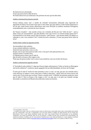 54
No limite da terra dominada.
O mar que possa haver além da terra.
No limite dessa terra já conhecida e tão próximo do mar que há além dela.
Análise contextual da primeira estrofe:
Pessoa destaca nesta “asa” o “poder da vontade” (novamente utilizando uma express~o de
Agostinho da Silva). Foi D. João II que quis ir mais além, que quis dobrar o Cabo da Boa Esperança e
foi ele que, ainda muito jovem, determinou uma nova direcção na política marítima Portuguesa,
nomeadamente com o conceito de mare clausum.
De “braços cruzados” – não usando a força, só a vontade, ele fita por isso “além do mar” – para a
Índia. Como um “promontório”, que alto desafia o mar, que é terra e ao mesmo tempo quase mar78.
O promontório é um limite, mas D. João II encarna – para Pessoa – esse mesmo limite, ele define-o e
expande-o, com a sua vontade. É ele “o limite da terra a dominar / O mar que possa haver além da
terra”.
Análise linha a linha da segunda estrofe:
Seu formidável vulto solitário
A sua vontade indómita e solitária.
Enche de estar presente o mar e o céu,
Ocupa, com os que envia para lá, todo o mar e céu que é visto pela primeira vez.
E parece temer o mundo vário
E o Mundo parece temer que D. João II.
Que ele abra os braços e lhe rasgue o véu.
Teme que ele possa acabar com o com os seus mistérios, com um só abrir de braços.
Análise contextual da segunda estrofe:
O “formid|vel vulto solit|rio” é algo que Pessoa elogia sobremaneira. Todos os heróis na Mensagem
são heróis solitários79, sombrios, quase apagados da sua individualidade, em favor de Portugal.
É certo que D. Jo~o II “enche de estar presente o mar e o céu”, ou seja, que por sua vontade toda a
costa africana se explora e novo rumo para a Índia se descobre – gente nova em novos mares sob
novos céus. É esta acção que vai fazer “temer o mundo v|rio”. O Mundo inconstante, poderoso, teme
que D. Jo~o II “abra os braços e lhe rasgue o véu”, ou seja, que o rei pela sua vontade consiga
desvendar os mistérios do Mundo desconhecidos ainda aos homens.
78 V. Os Lusíadas, C. III, E. 20.
79 A solidão marca toda a obra (e a vida) do poeta. Sente-se órfão de pai e mãe desde muito cedo e está perdido num mundo
que não compreende e que não o compreende a ele. Há quem atribua à solidão um papel decisivo até na criação dos
heterónimos. Certo é que Pessoa deambula muitas das vezes num mundo fictício (ou ficcionado), no seu perpétuo
isolamento, com medo da desilusão. Mas em vez do lamento, a solidão traz-lhe uma consciência do transcendente, um
espírito de missão e sacrifício, que de certa maneira transfere para a sua visão da história. (v. a este respeito o excelente
ensaio de António Mateus Vilhena, Fernando Pessoa e os Meandros da Solidão, ICALP, vol. 5, Julho de 1986, 95-102).
 