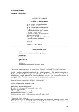 55
A Outra Asa do Grifo
Afonso de Albuquerque
A OUTRA ASA DO GRIFO
AFONSO DE ALBUQUERQUE
De pé, sobre os países conquistados
Desce os olhos cansados
De ver o mundo e a injustiça e a sorte.
Não pensa em vida ou morte,
Tão poderoso que não quer o quanto
Pode, que o querer tanto
Calcara mais do que o submisso mundo
Sob o seu passo fundo.
Três impérios do chão lhe a Sorte apanha.
Criou-os como quem desdenha.
26-9-1928
Lusíadas: C. I, E. 14; C. X, E. 40
Análise estilística do poema
Métrica
1 Décima. Versos decassílabos e hexassílabos emparelhados.
Esquema rímico
Rima emparelhada.
Número de versos
10
Observações
Estrutura monolítica; negatividade dos últimos 2 versos.
“A outra asa do grifo”, que ergue em voo a visão do Infante D. Henrique é Afonso de Albuquerque.
Militar e diplomata, Afonso de Albuquerque foi a grande base sobre a qual se construiu o Império
Português no Oriente. Nomeado governador da Índia por D. Manuel I, tem visão larga e ambiciosa,
conquistando diversas praças-fortes, nomeadamente Goa e Ormuz, com o intuito de controlar a
navegação no Mar Vermelho e as trocas comerciais em todo o sub-continente.
Esta “asa” é ent~o uma asa que reproduz o “poder da força”8081.
Análise linha a linha da primeira estrofe:
De pé, sobre os países conquistados
Já depois de ter conquistado as praças-fortes na Índia.
Desce os olhos cansados
Afonso de Albuquerque olha cansado.
De ver o mundo e a injustiça e a sorte.
Cansado de ver o Mundo, as injustiças e a sua sorte (o seu Destino).
80 Agostinho da Silva, Op. cit., pág. 21.
81 Por curiosidade refira-se que uma variante total deste poema, embora com o mesmo título, foi publicada na revista Mundo
Português, pouco tempo antes da publicação da Mensagem No dactiloscrito original da “Mensagem” figuravam as duas
versões, tendo Fernando Pessoa escolhido a que acabou por ser incluída no livro.
 