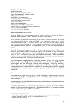 56
Não pensa em vida ou morte,
Sem pensar em nada.
Tão poderoso que não quere o quanto
Tem já tanto poder que já não deseja sequer.
Pode, que o querer tanto
Se desejasse o que podia desejar.
Calcara mais do que o submisso mundo
Submeteria mais do que só o mundo.
Sob o seu passo fundo.
Sob os seus passos decididos.
Três impérios do chão lhe a Sorte apanha.
Deu três Impérios o Destino a Afonso de Albuquerque.
Criou-os como quem desdenha.
E ele fê-los crescer com facilidade.
Análise contextual da primeira estrofe:
Afonso de Albuquerque representa a parte da força, do poderio militar no Oriente, que deu o seu
contributo importante para a fixação e ampliação do Império naquela região.
Pessoa apresenta-nos Afonso de Albuquerque “de pé, sobre os países conquistados”. Dá-nos pois
uma imagem de um herói pelas armas, um soldado82. Mas esse mesmo soldado, “desce os olhos
cansados / De ver o mundo e a injustiça e a sorte”. Esta descriç~o é um bom exemplo de como
Pessoa tenta sempre alcançar algo para além do superficial, para além do evidente. No soldado ele
tenta perceber o cansaço, despir-lhe por um momento a pele de herói para o desvendar como
homem.
Afonso de Albuquerque “n~o pensa na vida ou na morte”, j| cansado de tanto poder, de tanta
conquista. “T~o poderoso que n~o quere o quanto / Pode”, que n~o deseja ter mais, quando podia
desejar tal. Porque “o querer tanto / Calcara mais do que o submisso mundo / Sob o seu passo
fundo”, ou seja, o seu desejo de glória tinha trazido mais do que apenas a posse, também tinha
trazido as invejas na corte, o azar, um futuro negro. Mesmo assim, ele deve ser recordado como
quem “três impérios do ch~o” criou “como quem os desdenha”.
Os três impérios que Albuquerque criou “como quem desdenha”, ou seja, com grande facilidade,
poderão ser: Goa (Índia, 1510), Malaca (Malásia, 1511) e Ormuz (Golfo Pérsico, 1515)83. Embora
nos inclinemos mais para pensar que Pessoa se referia igualmente a outros três Impérios: o
material (da conquista), o espiritual (dos missionários cristãos na Índia) e o cultural (era conhecido
o projecto de Afonso de Albuquerque para a miscigenação, integração racial, através de casamentos
entre Portugueses e mulheres goesas – processo que ficou conhecido como o Princípio de
Albuquerque).
--
Chegados ao fim do último poema do tríptico “Timbre” cumpre gastar uns momentos na an|lise do
poema como um todo. Qual é o significado de cada uma das três figuras? Qual a coerência final de os
incluir num tríptico?
Os insignes autores que analisaram a Mensagem como um todo chegaram a conclusões diversas, se
bem que complementares:
António Cirurgião defende que se trata da “concepç~o platónica do governo dos estados: os filósofos
fazem as leis; os governantes administram-nas; e os soldados executam-nas (…) O Infante D. Henrique
pensa; D. Jo~o II manda; Afonso de Albuquerque faz”.84
82 Já Camões dissera: “Esta luz é do fogo e das luzentes / Armas com que Albuquerque ir| amansando” (C. X, E. 40).
83 É a opinião de António Cirurgião (Op. cit., pág. 141) e Clécio Quesado (Op. cit., 2.5.).
84 António Cirurgião, Op. cit., pág. 140.
 
