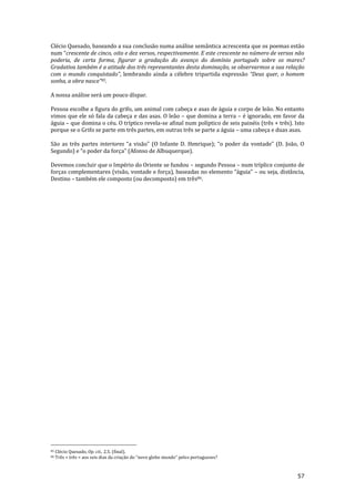 57
Clécio Quesado, baseando a sua conclusão numa análise semântica acrescenta que os poemas estão
num “crescente de cinco, oito e dez versos, respectivamente. E este crescente no número de versos não
poderia, de certa forma, figurar a gradação do avanço do domínio português sobre os mares?
Gradativa também é a atitude dos três representantes desta dominação, se observarmos a sua relação
com o mundo conquistado”, lembrando ainda a célebre tripartida expressão “Deus quer, o homem
sonha, a obra nasce”85.
A nossa análise será um pouco díspar.
Pessoa escolhe a figura do grifo, um animal com cabeça e asas de águia e corpo de leão. No entanto
vimos que ele só fala da cabeça e das asas. O leão – que domina a terra – é ignorado, em favor da
águia – que domina o céu. O tríptico revela-se afinal num políptico de seis painéis (três + três). Isto
porque se o Grifo se parte em três partes, em outras três se parte a águia – uma cabeça e duas asas.
São as três partes interiores “a vis~o” (O Infante D. Henrique); “o poder da vontade” (D. Jo~o, O
Segundo) e “o poder da força” (Afonso de Albuquerque).
Devemos concluir que o Império do Oriente se fundou – segundo Pessoa – num tríplice conjunto de
forças complementares (vis~o, vontade e força), baseadas no elemento “|guia” – ou seja, distância,
Destino – também ele composto (ou decomposto) em três86.
85 Clécio Quesado, Op. cit., 2.5. (final).
86 Três + três = aos seis dias da criaç~o do “novo globo mundo” pelos portugueses?
 