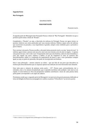 58
Segunda Parte
Mar Português
SEGUNDA PARTE
MAR PORTUGUÊS
Possessio maris.
À segunda parte de Mensagem deu Fernando Pessoa o titulo de “Mar Português”. Relembre-se que a
primeira parte tinha o título de “Bras~o”.
Completado o “Bras~o”, ou seja, a descriç~o da nobreza de Portugal, Pessoa vai agora iniciar os
poemas relativos aos actos praticados por essa mesma nobreza. Embora sejam actos de nobreza
que ocorreram no passado, a sua importância é grande, sempre como símbolos para o presente e
para o futuro.
Para encimar esta parte, Pessoa escolhe a elocução latina possessio maris, ou seja, “posse do mar”. A
nobreza agora toma e possui com um acto, mas com esse mesmo acto ela não se esgota – é apenas
uma posse do mar, o ter e não o ser. É importante reter que esta história, cada vez mais dramática e
real, não esgota um povo, embora o defina. O que de magistral se acha na quimera dos
Descobrimentos, enfim, é a realização da importância da busca e que o mar permanece sempre
igual, ou seja, se pode ser possuído, não pode ser incorporado nos homens.
Esta é uma afirmação – mesmo anterior ao relato – que nos fala de um povo que descobriu na
tristeza pós-Descobrimentos que as riquezas apenas nos indicam um novo horizonte mais distante.
Uma nota para o número de poemas nesta parte – 1287. Pessoa quer, provavelmente, dar a
entender, com o 12, número da plenitude, que o episódio marítimo está acabado e não mais se vai
repetir. O ciclo fechou-se. Para tal perspectiva também contribuirá o facto de cada poema desta
parte poder corresponder a um signo do zodíaco.
Postulamos ainda que a segunda parte da Mensagem é, no percurso da gnosis pessoana, dedicada ao
tema da Religião da Natureza (neopagã) (ver an|lise ao poema “O Encoberto” na terceira parte).
87 Sobre o número 12 na Segunda Parte da Mensagem ver Clécio Quesado, Op. cit., 3.
 