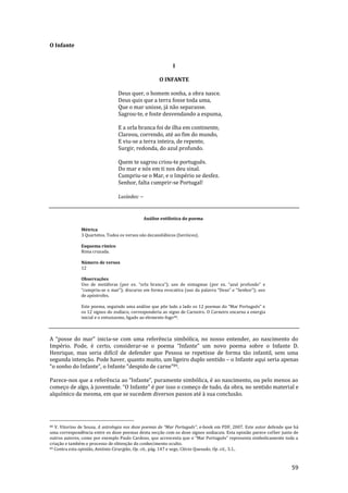 59
O Infante
I
O INFANTE
Deus quer, o homem sonha, a obra nasce.
Deus quis que a terra fosse toda uma,
Que o mar unisse, já não separasse.
Sagrou-te, e foste desvendando a espuma,
E a orla branca foi de ilha em continente,
Clareou, correndo, até ao fim do mundo,
E viu-se a terra inteira, de repente,
Surgir, redonda, do azul profundo.
Quem te sagrou criou-te português.
Do mar e nós em ti nos deu sinal.
Cumpriu-se o Mar, e o Império se desfez.
Senhor, falta cumprir-se Portugal!
Lusíadas: --
Análise estilística do poema
Métrica
3 Quartetos. Todos os versos são decassilábicos (heróicos).
Esquema rímico
Rima cruzada.
Número de versos
12
Observações
Uso de metáforas (por ex. “orla branca”); uso de sintagmas (por ex. “azul profundo” e
“cumpriu-se o mar”); discurso em forma evocativa (uso da palavra “Deus” e “Senhor”); uso
de apóstrofes.
Este poema, seguindo uma an|lise que põe lado a lado os 12 poemas do “Mar Português” e
os 12 signos do zodíaco, corresponderia ao signo de Carneiro. O Carneiro encarna a energia
inicial e o entusiasmo, ligado ao elemento fogo88.
A “posse do mar” inicia-se com uma referência simbólica, no nosso entender, ao nascimento do
Império. Pode, é certo, considerar-se o poema “Infante” um novo poema sobre o Infante D.
Henrique, mas seria difícil de defender que Pessoa se repetisse de forma tão infantil, sem uma
segunda intenção. Pode haver, quanto muito, um ligeiro duplo sentido – o Infante aqui seria apenas
“o sonho do Infante”, o Infante “despido de carne”89.
Parece-nos que a referência ao “Infante”, puramente simbólica, é ao nascimento, ou pelo menos ao
começo de algo, { juventude. “O Infante” é por isso o começo de tudo, da obra, no sentido material e
alquímico da mesma, em que se sucedem diversos passos até à sua conclusão.
88 V. Vitorino de Sousa, A astrologia nos doze poemas de “Mar Português”, e-book em PDF, 2007. Este autor defende que há
uma correspondência entre os doze poemas desta secção com os doze signos zodiacais. Esta opinião parece colher junto de
outros autores, como por exemplo Paulo Cardoso, que acrescenta que o “Mar Português” representa simbolicamente toda a
criação e também o processo de obtenção do conhecimento oculto.
89 Contra esta opinião, António Cirurgião, Op. cit., pág. 147 e segs; Clécio Quesado, Op. cit., 3.1..
 
