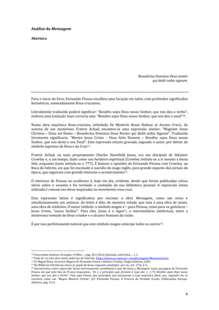 6
Análise da Mensagem
Abertura
Benedictus Dominus Deus noster
qui dedit nobis signum.
Para o início do livro, Fernando Pessoa escolheu uma locução em latim, com profundos significados
herméticos, nomeadamente Rosa-crucianos.
Literalmente traduzida poder| significar: “Bendito sejas Deus nosso Senhor, que nos deu o verbo”,
embora uma tradução mais correcta seja: “Bendito sejas Deus nosso Senhor, que nos deu o sinal”10.
Numa obra maçónica Rosa-cruciana, intitulada De Mysteriis Rosae Rubeae et Aureae Crucis, da
autoria de um misterioso Fratrer Achad, encontra-se uma express~o similar: “Magister Iesus
Christus – Deus est Homo – Benedictus Dominus Deus Noster qui dedit nobis Signum". Traduzida
livremente significaria: “Mestre Jesus Cristo – Deus feito Homem – Bendito sejas Deus nosso
Senhor, que nos deste o seu Sinal”. Esta expressão estaria gravada, segundo o autor, por detrás do
símbolo supremo da Rosa e da Cruz11.
Fratrer Achad, ou mais propriamente Charles Stansfield Jones, era um discípulo de Aleisteir
Crowley e, a um tempo, dado como seu herdeiro espiritual (Crowley intitula-se a si mesmo a besta
666, enquanto Jones intitula-se o 777). É famoso o episódio de Fernando Pessoa com Crowley, na
Boca do Inferno, em que foi encenado o suicídio do mago inglês, para grande espanto dos jornais da
época, que seguiram com grande interesse o acontecimento12.
O interesse de Pessoa no ocultismo é, hoje em dia, evidente, desde que foram publicadas várias
obras sobre o assunto e foi revelado o conteúdo da sua biblioteca pessoal. A expressão latina
utilizada é comum em obras inspiradas no movimento rosa-cruz.
Esta expressão latina é significativa por encimar a obra Mensagem, como um aviso e
simultaneamente um anúncio. Ao leitor é dito, de maneira velada, que esta é uma obra de sinais,
uma obra de símbolos. O maior símbolo, o símbolo magno é – para Pessoa, como para os gnósticos –
Jesus Cristo, “nosso Senhor”. Para eles, Jesus é o logos13, o intermediário intelectual, entre a
misteriosa vontade do Deus criador e o alcance humano da razão.
É por isso perfeitamente natural que este símbolo magno antecipe todos os outros14.
10 Concordam António Cirurgião, O Olhar…, pág. 28 e Clécio Quesado, Labirintos…, 1.1.
11 Pode ler-se esta obra neste endereço de Internet: http://www.acc.umu.se/~stradh/magick/Mysticism/inri.
12 Cf. Miguel Roza, Encontro Magick de Fernando Pessoa e Aleister Crowley, Hugin Editores, 2001.
13 Na Bíblia há referências claras ao papel de Jesus enquanto mediador, por ex., em: 1Tm, 2-5.
14 Encontramos outra expressão latina extremamente semelhante à que dá inicia a Mensagem numa passagem de Fernando
Pessoa em que este fala da Franco-maçonaria: “Os (…) princípios que formam a Loja s~o: (…) (7) Bendito sejas Deus nosso
Senhor, que nos deu o Verbo”. Fala aqui Pessoa dos princípios que formariam a Loja maçónica ideal, que, segundo ele se
revelaria como um “Magno Mistério Crist~o” (Cf. Fernando Pessoa, À Procura da Verdade Oculta, Publicações Europa-
América, pág. 211).
 