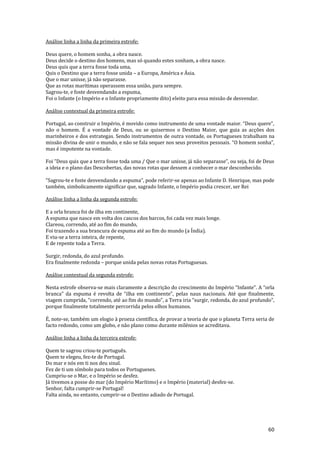 60
Análise linha a linha da primeira estrofe:
Deus quere, o homem sonha, a obra nasce.
Deus decide o destino dos homens, mas só quando estes sonham, a obra nasce.
Deus quis que a terra fosse toda uma,
Quis o Destino que a terra fosse unida – a Europa, América e Ásia.
Que o mar unisse, já não separasse.
Que as rotas marítimas operassem essa união, para sempre.
Sagrou-te, e foste desvendando a espuma,
Foi o Infante (o Império e o Infante propriamente dito) eleito para essa missão de desvendar.
Análise contextual da primeira estrofe:
Portugal, ao construir o Império, é movido como instrumento de uma vontade maior. “Deus quere”,
não o homem. É a vontade de Deus, ou se quisermos o Destino Maior, que guia as acções dos
marinheiros e dos estrategas. Sendo instrumentos de outra vontade, os Portugueses trabalham na
missão divina de unir o mundo, e não se fala sequer nos seus proveitos pessoais. “O homem sonha”,
mas é impotente na vontade.
Foi ”Deus quis que a terra fosse toda uma / Que o mar unisse, j| n~o separasse”, ou seja, foi de Deus
a ideia e o plano das Descobertas, das novas rotas que dessem a conhecer o mar desconhecido.
“Sagrou-te e foste desvendando a espuma”, pode referir-se apenas ao Infante D. Henrique, mas pode
também, simbolicamente significar que, sagrado Infante, o Império podia crescer, ser Rei
Análise linha a linha da segunda estrofe:
E a orla branca foi de ilha em continente,
A espuma que nasce em volta dos cascos dos barcos, foi cada vez mais longe.
Clareou, correndo, até ao fim do mundo,
Foi trazendo a sua brancura de espuma até ao fim do mundo (a Índia).
E viu-se a terra inteira, de repente,
E de repente toda a Terra.
Surgir, redonda, do azul profundo.
Era finalmente redonda – porque unida pelas novas rotas Portuguesas.
Análise contextual da segunda estrofe:
Nesta estrofe observa-se mais claramente a descrição do crescimento do Império “Infante”. A “orla
branca” da espuma é revolta de “ilha em continente”, pelas naus nacionais. Até que finalmente,
viagem cumprida, “correndo, até ao fim do mundo”, a Terra iria “surgir, redonda, do azul profundo”,
porque finalmente totalmente percorrida pelos olhos humanos.
É, note-se, também um elogio à proeza científica, de provar a teoria de que o planeta Terra seria de
facto redondo, como um globo, e não plano como durante milénios se acreditava.
Análise linha a linha da terceira estrofe:
Quem te sagrou criou-te português.
Quem te elegeu, fez-te de Portugal.
Do mar e nós em ti nos deu sinal.
Fez de ti um símbolo para todos os Portugueses.
Cumpriu-se o Mar, e o Império se desfez.
Já tivemos a posse do mar (do Império Marítimo) e o Império (material) desfez-se.
Senhor, falta cumprir-se Portugal!
Falta ainda, no entanto, cumprir-se o Destino adiado de Portugal.
 