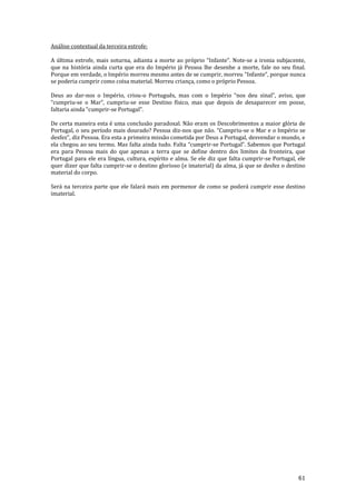 61
Análise contextual da terceira estrofe:
A última estrofe, mais soturna, adianta a morte ao próprio “Infante”. Note-se a ironia subjacente,
que na história ainda curta que era do Império já Pessoa lhe desenhe a morte, fale no seu final.
Porque em verdade, o Império morreu mesmo antes de se cumprir, morreu “Infante”, porque nunca
se poderia cumprir como coisa material. Morreu criança, como o próprio Pessoa.
Deus ao dar-nos o Império, criou-o Português, mas com o Império “nos deu sinal”, aviso, que
“cumpriu-se o Mar”, cumpriu-se esse Destino físico, mas que depois de desaparecer em posse,
faltaria ainda “cumprir-se Portugal”.
De certa maneira esta é uma conclusão paradoxal. Não eram os Descobrimentos a maior glória de
Portugal, o seu período mais dourado? Pessoa diz-nos que n~o. “Cumpriu-se o Mar e o Império se
desfez”, diz Pessoa. Era esta a primeira miss~o cometida por Deus a Portugal, desvendar o mundo, e
ela chegou ao seu termo. Mas falta ainda tudo. Falta “cumprir-se Portugal”. Sabemos que Portugal
era para Pessoa mais do que apenas a terra que se define dentro dos limites da fronteira, que
Portugal para ele era língua, cultura, espírito e alma. Se ele diz que falta cumprir-se Portugal, ele
quer dizer que falta cumprir-se o destino glorioso (e imaterial) da alma, já que se desfez o destino
material do corpo.
Será na terceira parte que ele falará mais em pormenor de como se poderá cumprir esse destino
imaterial.
 