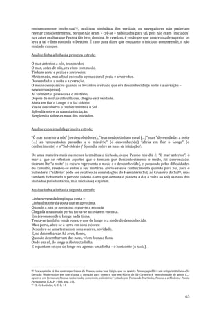 63
eminentemente intelectual90, ocultista, simbólica. Em verdade, os navegadores não poderiam
revelar conscientemente, porque não eram – crê-se – habilitados para tal, pois n~o eram “iniciados”
nas artes ocultas que Pessoa tão bem domina. Se revelam, é então porque uma vontade superior os
leva a tal e lhes controla o Destino. É caso para dizer que enquanto o iniciado compreende, o não
iniciado cumpre.
Análise linha a linha da primeira estrofe:
O mar anterior a nós, teus medos
O mar, antes de nós, era visto com medo.
Tinham coral e praias e arvoredos.
Metia medo, mas afinal escondia apenas coral, praia e arvoredos.
Desvendadas a noite e a cerração,
O medo desapareceu quando se levantou o véu do que era desconhecido (a noite e a cerração –
nevoeiro espesso).
As tormentas passadas e o mistério,
Depois de muitas dificuldades, chegou-se à verdade.
Abria em flor o Longe, e o Sul sidério
Via-se descoberto o conhecimento e o Sul
Splendia sobre as naus da iniciação.
Resplendia sobre as naus dos iniciados.
Análise contextual da primeira estrofe:
“Ò mar anterior a nós” (os descobridores), “teus medos tinham coral (…)” mas “desvendadas a noite
(…) as tempestades passadas e o mistério” (o desconhecido) “abria em flor o Longe” (o
conhecimento) e o “Sul-sidério / Splendia sobre as naus da iniciaç~o”.
De uma maneira mais ou menos hermética e fechada, o que Pessoa nos diz é: “O mar anterior”, o
mar a que se referiam aqueles que o temiam por desconhecimento e medo, foi desvendado,
tiraram-lhe “a noite” (o escuro representa o medo e o desconhecido), e, passando pelas dificuldades
do caminho, revelou-se enfim o seu mistério. Abriu-se esse conhecimento quando para Sul, para o
Sul sideral (“sidério” pode ser relativo às constelações do Hemisfério Sul, ao Cruzeiro do Sul91, mas
também é chamado o período sidério o ano que demora o planeta a dar a volta ao sol) as naus dos
iniciados (involuntários, mas iniciados) viajaram.
Análise linha a linha da segunda estrofe:
Linha severa da longínqua costa –
Linha distante da costa que se aproxima.
Quando a nau se aproxima ergue-se a encosta
Chegada a nau mais perto, torna-se a costa em encosta.
Em árvores onde o Longe nada tinha;
Torna-se também em árvores, o que de longe era medo do desconhecido.
Mais perto, abre-se a terra em sons e cores:
Descobre-se uma terra com sons e cores, novidade.
E, no desembarcar, há aves, flores,
Quando desembarcam das naus, vêem fauna e flora.
Onde era só, de longe a abstracta linha.
E espantam-se que de longe era apenas uma linha – o horizonte (o nada).
90 Era a opinião já dos contemporâneos de Pessoa, como José Régio, que na revista Presença publica um artigo intitulado «Da
Geração Modernista» em que chama a atenção para como o que em Mário de Sá-Carneiro é “manifestaç~o de génio (…)
aparece em Fernando Pessoa raciocinado, consciente, volunt|rio” (citado em Fernando Martinho, Pessoa e a Moderna Poesia
Portuguesa, ICALP, 1983, pág. 55).
91 Cf. Os Lusíadas, C. V, E. 14
 