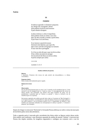 65
Padrão
III
PADRÃO
O esforço é grande e o homem é pequeno.
Eu, Diogo Cão, navegador, deixei
Este padrão ao pé do areal moreno
E para diante naveguei.
A alma é divina e a obra é imperfeita.
Este padrão sinala ao vento e aos céus
Que, da obra ousada, é minha a parte feita:
O por-fazer é só com Deus.
E ao imenso e possível oceano
Ensinam estas Quinas, que aqui vês,
Que o mar com fim será grego ou romano:
O mar sem fim é português.
E a Cruz ao alto diz que o que me há na alma
E faz a febre em mim de navegar
Só encontrará de Deus na eterna calma
O porto sempre por achar.
13-9-1918
Lusíadas: C. I, E. 3
Análise estilística do poema
Métrica
4 Quartetos. Primeiros três versos de cada estrofe são decassilábicos e o último
octossilábico.
Esquema rímico
Rima cruzada, alternadamente grave e aguda.
Número de versos
16
Observações
Uso de aforismos/axiomas (por ex. verso 1 da 1.ª estrofe); uso de met|foras (por ex. “areal
moreno”); uso de sintagmas (por ex. “sinala ao vento…”); encavalgamento dos versos na
última estrofe, sem pontuação, que denota uma ânsia frenética de achar; uso de
paralelismos e quiasmos (por ex. “esforço (…) grande” e “alma (…) divina”); uso de
metáforas (por ex. as quinas).
Este poema, seguindo uma an|lise que põe lado a lado os 12 poemas do “Mar Português” e
os 12 signos do zodíaco, corresponderia ao signo de Gémeos. Pessoa era do signo gémeos e
isso pode justificar o uso da primeira pessoa (“eu”). A duplicidade de Gémeos é clara
também nas expressões utilizadas em contraposiç~o (“o esforço é grande” / “o homem é
pequeno”, por exemplo).
Depois de chegar à costa (com “Horizonte”), Fernando Pessoa debruça-se sobre o tema da marcação
de território pelos novos descobridores.
Toda a segunda parte é marcada pelo ascendente dos feitos sobre as figuras centro dessa acção.
Esta análise vem confirmar o que dissemos aquando da an|lise do poema “Infante”. A procura por
Pessoa dos duplos sentidos, da imagética enganadora e ambígua, em conjunto com o uso de
 