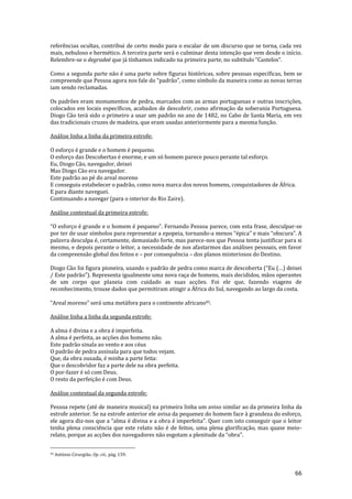 66
referências ocultas, contribui de certo modo para o escalar de um discurso que se torna, cada vez
mais, nebuloso e hermético. A terceira parte será o culminar desta intenção que vem desde o início.
Relembre-se o degradeé que j| tínhamos indicado na primeira parte, no subtítulo “Castelos”.
Como a segunda parte não é uma parte sobre figuras históricas, sobre pessoas específicas, bem se
compreende que Pessoa agora nos fale do “padrão”, como símbolo da maneira como as novas terras
iam sendo reclamadas.
Os padrões eram monumentos de pedra, marcados com as armas portuguesas e outras inscrições,
colocados em locais específicos, acabados de descobrir, como afirmação da soberania Portuguesa.
Diogo Cão terá sido o primeiro a usar um padrão no ano de 1482, no Cabo de Santa Maria, em vez
das tradicionais cruzes de madeira, que eram usadas anteriormente para a mesma função.
Análise linha a linha da primeira estrofe:
O esforço é grande e o homem é pequeno.
O esforço das Descobertas é enorme, e um só homem parece pouco perante tal esforço.
Eu, Diogo Cão, navegador, deixei
Mas Diogo Cão era navegador.
Este padrão ao pé do areal moreno
E conseguiu estabelecer o padrão, como nova marca dos novos homens, conquistadores de África.
E para diante naveguei.
Continuando a navegar (para o interior do Rio Zaire).
Análise contextual da primeira estrofe:
“O esforço é grande e o homem é pequeno”. Fernando Pessoa parece, com esta frase, desculpar-se
por ter de usar símbolos para representar a epopeia, tornando-a menos “épica” e mais “obscura”. A
palavra desculpa é, certamente, demasiado forte, mas parece-nos que Pessoa tenta justificar para si
mesmo, e depois perante o leitor, a necessidade de nos afastarmos das análises pessoais, em favor
da compreensão global dos feitos e – por consequência – dos planos misteriosos do Destino.
Diogo Cão foi figura pioneira, usando o padrão de pedra como marca de descoberta (“Eu (…) deixei
/ Este padr~o”). Representa igualmente uma nova raça de homens, mais decididos, mãos operantes
de um corpo que planeia com cuidado as suas acções. Foi ele que, fazendo viagens de
reconhecimento, trouxe dados que permitiram atingir a África do Sul, navegando ao largo da costa.
“Areal moreno” ser| uma met|fora para o continente africano95.
Análise linha a linha da segunda estrofe:
A alma é divina e a obra é imperfeita.
A alma é perfeita, as acções dos homens não.
Este padrão sinala ao vento e aos céus
O padrão de pedra assinala para que todos vejam.
Que, da obra ousada, é minha a parte feita:
Que o descobridor faz a parte dele na obra perfeita.
O por-fazer é só com Deus.
O resto da perfeição é com Deus.
Análise contextual da segunda estrofe:
Pessoa repete (até de maneira musical) na primeira linha um aviso similar ao da primeira linha da
estrofe anterior. Se na estrofe anterior ele avisa da pequenez do homem face à grandeza do esforço,
ele agora diz-nos que a “alma é divina e a obra é imperfeita”. Quer com isto conseguir que o leitor
tenha plena consciência que este relato não é de feitos, uma plena glorificação, mas quase meio-
relato, porque as acções dos navegadores n~o esgotam a plenitude da “obra”.
95 António Cirurgião, Op. cit., pág. 159.
 