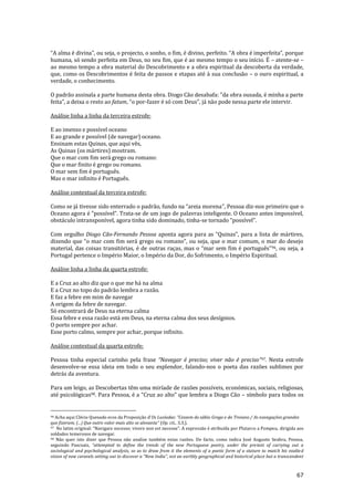 67
“A alma é divina”, ou seja, o projecto, o sonho, o fim, é divino, perfeito. “A obra é imperfeita”, porque
humana, só sendo perfeita em Deus, no seu fim, que é ao mesmo tempo o seu início. É – atente-se –
ao mesmo tempo a obra material do Descobrimento e a obra espiritual da descoberta da verdade,
que, como os Descobrimentos é feita de passos e etapas até à sua conclusão – o ouro espiritual, a
verdade, o conhecimento.
O padr~o assinala a parte humana desta obra. Diogo C~o desabafa: “da obra ousada, é minha a parte
feita”, a deixa o resto ao fatum, “o por-fazer é só com Deus”, j| n~o pode nessa parte ele intervir.
Análise linha a linha da terceira estrofe:
E ao imenso e possível oceano
E ao grande e possível (de navegar) oceano.
Ensinam estas Quinas, que aqui vês,
As Quinas (os mártires) mostram.
Que o mar com fim será grego ou romano:
Que o mar finito é grego ou romano.
O mar sem fim é português.
Mas o mar infinito é Português.
Análise contextual da terceira estrofe:
Como se j| tivesse sido enterrado o padr~o, fundo na “areia morena”, Pessoa diz-nos primeiro que o
Oceano agora é “possível”. Trata-se de um jogo de palavras inteligente. O Oceano antes impossível,
obstáculo intransponível, agora tinha sido dominado, tinha-se tornado “possível”.
Com orgulho Diogo Cão-Fernando Pessoa aponta agora para as “Quinas”, para a lista de m|rtires,
dizendo que “o mar com fim ser| grego ou romano”, ou seja, que o mar comum, o mar do desejo
material, das coisas transitórias, é de outras raças, mas o “mar sem fim é português”96, ou seja, a
Portugal pertence o Império Maior, o Império da Dor, do Sofrimento, o Império Espiritual.
Análise linha a linha da quarta estrofe:
E a Cruz ao alto diz que o que me há na alma
E a Cruz no topo do padrão lembra a razão.
E faz a febre em mim de navegar
A origem da febre de navegar.
Só encontrará de Deus na eterna calma
Essa febre e essa razão está em Deus, na eterna calma dos seus desígnios.
O porto sempre por achar.
Esse porto calmo, sempre por achar, porque infinito.
Análise contextual da quarta estrofe:
Pessoa tinha especial carinho pela frase “Navegar é preciso; viver n~o é preciso”97. Nesta estrofe
desenvolve-se essa ideia em todo o seu esplendor, falando-nos o poeta das razões sublimes por
detrás da aventura.
Para um leigo, as Descobertas têm uma miríade de razões possíveis, económicas, sociais, religiosas,
até psicológicas98. Para Pessoa, é a “Cruz ao alto” que lembra a Diogo C~o – símbolo para todos os
96 Acha aqui Clécio Quesado ecos da Proposição d'Os Lusíadas: “Cessem do s|bio Grego e do Troiano / As navegações grandes
que fizeram; (...) Que outro valor mais alto se alevanta” (Op. cit., 3.3.).
97 No latim original: "Navigare necesse; vivere non est necesse". A expressão é atribuída por Plutarco a Pompeu, dirigida aos
soldados temerosos de navegar.
98 Não quer isto dizer que Pessoa não analise também estas razões. De facto, como indica José Augusto Seabra, Pessoa,
seguindo Pascoais, “attempted to define the trends of the new Portuguese poetry, under the pretext of carrying out a
sociological and psychological analysis, so as to draw from it the elements of a poetic form of a stature to match his exalted
vision of new caravels setting out to discover a "New India", not an earthly geographical and historical place but a transcendent
 