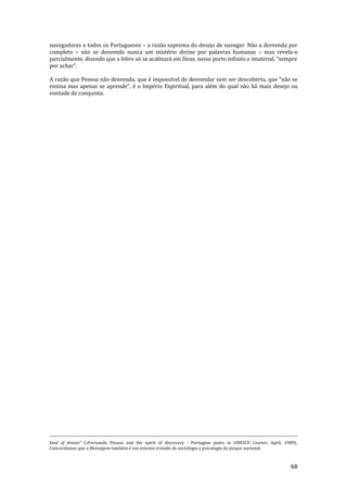 68
navegadores e todos os Portugueses – a razão suprema do desejo de navegar. Não a desvenda por
completo – não se desvenda nunca um mistério divino por palavras humanas – mas revela-o
parcialmente, dizendo que a febre só se acalmar| em Deus, nesse porto infinito e imaterial, “sempre
por achar”.
A razão que Pessoa não desvenda, que é impossível de desvendar sem ser descoberta, que “n~o se
ensina mas apenas se aprende”, é o Império Espiritual, para além do qual n~o h| mais desejo ou
vontade de conquista.
land of dream" («Fernando Pessoa and the spirit of discovery - Portugese poet» in UNESCO Courier, April, 1989).
Concordamos que a Mensagem também é um extenso tratado de sociologia e psicologia da psique nacional.
 