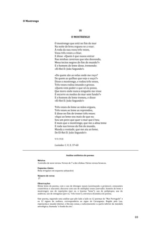 69
O Mostrengo
IV
O MOSTRENGO
O mostrengo que está no fim do mar
Na noite de breu ergueu-se a voar;
À roda da nau voou três vezes,
Voou três vezes a chiar,
E disse: «Quem é que ousou entrar
Nas minhas cavernas que não desvendo,
Meus tectos negros do fim do mundo?»
E o homem do leme disse, tremendo:
«El-Rei D. João Segundo!»
«De quem são as velas onde me roço?
De quem as quilhas que vejo e ouço?»
Disse o mostrengo, e rodou três vezes,
Três vezes rodou imundo e grosso.
«Quem vem poder o que só eu posso,
Que moro onde nunca ninguém me visse
E escorro os medos do mar sem fundo?»
E o homem do leme tremeu, e disse:
«El-Rei D. João Segundo!»
Três vezes do leme as mãos ergueu,
Três vezes ao leme as reprendeu,
E disse no fim de tremer três vezes:
«Aqui ao leme sou mais do que eu:
Sou um povo que quer o mar que é teu;
E mais que o mostrengo, que me a alma teme
E roda nas trevas do fim do mundo,
Manda a vontade, que me ata ao leme,
De El-Rei D. João Segundo!»
9-9-1918
Lusíadas: C. V, E. 37-60
Análise estilística do poema:
Métrica
3 estrofes de nove versos. Versos de 7 a dez sílabas. Vários versos brancos.
Esquema rímico
Rima irregular em esquema aabaacdcd.
Número de verso
27
Observações
Ritmo lento do poema, com o uso de ditongos nasais (acentuando o grotesco), consoantes
constritivas e staccatos; discurso com uso de múltiplas vozes (narrador, homem do leme e
mostrengo); uso de repetições (por ex. o lexema “leme”); uso de políptopos; uso de
an|foras; uso de sintagmas (por ex. “três vezes”); estrutura dram|tica do poema.
Este poema, seguindo uma análise que põe lado a lado os 12 poemas do “Mar Português” e
os 12 signos do zodíaco, corresponderia ao signo de Caranguejo. Regido pela Lua,
representa o mundo interior, o fim das coisas, o subconsciente e a parte inferior da mandala
astrológica, chamada “o fundo do céu”.
 