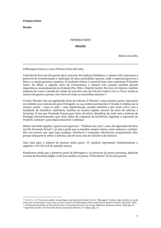 7
Primeira Parte
Brasão
PRIMEIRA PARTE
BRASÃO
Bellum sine bello.
A Mensagem inicia-se com a Primeira Parte (de três).
A divisão do livro em três partes não é inocente. Na tradição Cabalística, o número três representa o
potencial de transformação e unificação de duas polaridades opostas, onde o espiritual governa o
físico e a mente governa a matéria. O resultado-síntese é material bem como espiritual: O Espírito
Santo. Na Bíblia, o sagrado texto do Cristianismo, o número três assume também grande
importância, nomeadamente na trindade (Pai, Filho e Espírito Santo). No Livro do Génesis, também
podemos ler como o mundo foi criado em seis dias, mas em três foi criado o céu e a Terra, sendo os
outros três gastos a povoar céu e terra de todas as maravilhas naturais15.
O título “Brasão” tem um significado óbvio de nobreza. O “Brasão”, como primeira parte, representa
em símbolo essa nobreza do povo Português, na sua essência primordial. O brasão é críptico em si
mesmo, sendo – como se sabe – uma representação, usando símbolos e por vezes cores, com a
finalidade de identificar indivíduos, famílias ou mesmo regiões, através de actos de nobreza e
heroísmo. É isso que Fernando Pessoa quer fazer, de início: identificar de onde vem a nobreza de
Portugal. Hermeticamente, quer fixar (falar da conquista do território), seguindo a expressão de
Yvette K. Centeno16, para depois dissolver e sublimar.
Bellum sine bello significa “guerra sem guerrear”. “Potência sem acto”, como diz Agostinho da Silva,
em Um Fernando Pessoa17, ou seja a parte que se mantém sempre eterna, como nobreza e carácter.
Não nos parece que aqui haja qualquer referência à conquista ultramarina propriamente dita,
porque esta parte se refere à nobreza, não de actos, mas de carácter e de essência.
Uma nota para o número de poemas desta parte: 19. (poderá representar simbolicamente o
seguinte: 1+9=10=1+0=1, unidade, início).
Postulamos ainda que a primeira parte da Mensagem é, no percurso da gnosis pessoana, dedicada
ao tema da filosofia/religi~o crist~ (ver an|lise ao poema “O Encoberto” na terceira parte).
15 Cf. Gn 1, 1-31. Para uma análise numerológica mais pormenorizada do livro “Mensagem” (embora algo confusa no modo
como está estruturada) v. Jayro Luna, A Chave Esotérica de Mensagem de Fernando Pessoa, Epsilon Volantis, São Paulo, 2002.
16 «A Filosofia Hermética na Obra de Pessoa» in Fernando Pessoa no Seu Tempo, Biblioteca Nacional, Lisboa, 1988, pág. 56.
17 Agostinho da Silva, Um Fernando Pessoa, Guimarães Editores, 3.ª edição, pág. 17.
 