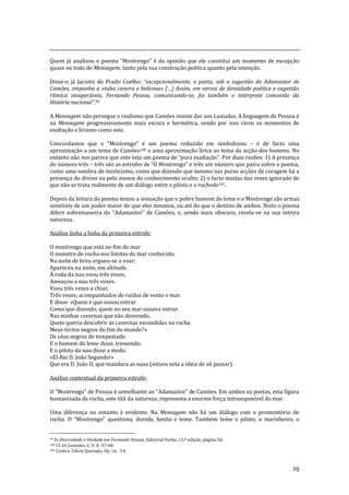 70
Quem j| analisou o poema “Mostrengo” é da opinião que ele constitui um momento de excepção
quase no todo de Mensagem, tanto pela sua construção poética quanto pela intenção.
Disse-o já Jacinto do Prado Coelho: “excepcionalmente, o poeta, sob a sugestão do Adamastor de
Camões, empunha a «tuba canora e belicosa» (…) Assim, em versos de densidade poética e sugest~o
rítmica insuperáveis, Fernando Pessoa, comunicando-se, foi também o intérprete comovido da
História nacional”.99
A Mensagem não persegue o realismo que Camões insiste dar aos Lusíadas. A linguagem de Pessoa é
na Mensagem progressivamente mais escura e hermética, sendo por isso raros os momentos de
exaltação e lirismo como este.
Concordamos que o ”Mostrengo” é um poema reduzido em simbolismo – é de facto uma
aproximação a um tema de Camões100 e uma aproximação lírica ao tema da acção dos homens. No
entanto não nos parece que este seja um poema de “pura exaltaç~o”. Por duas razões: 1) A presença
do número três – três s~o as estrofes de “O Mostrengo” e três um número que paira sobre o poema,
como uma sombra de misticismo, como que dizendo que mesmo nas puras acções de coragem há a
presença do divino ou pelo menos do conhecimento oculto; 2) o facto muitas das vezes ignorado de
que não se trata realmente de um diálogo entre o piloto e o rochedo101.
Depois da leitura do poema temos a sensação que o pobre homem do leme e o Mostrengo são armas
sensíveis de um poder maior do que eles mesmos, ou até do que o destino de ambos. Nisto o poema
difere sobremaneira do “Adamastor” de Camões, e, sendo mais obscuro, revela-se na sua inteira
natureza.
Análise linha a linha da primeira estrofe:
O mostrengo que está no fim do mar
O monstro de rocha nos limites do mar conhecido.
Na noite de breu ergueu-se a voar;
Apareceu na noite, em altitude.
À roda da nau voou três vezes,
Ameaçou a nau três vezes.
Voou três vezes a chiar,
Três vezes, acompanhados de ruídos de vento e mar.
E disse: «Quem é que ousou entrar
Como que dizendo, quem no seu mar ousava entrar.
Nas minhas cavernas que não desvendo,
Quem queria descobrir as cavernas escondidas na rocha.
Meus tectos negros do fim do mundo?»
Os céus negros de tempestade.
E o homem do leme disse, tremendo:
E o piloto da nau disse a medo.
«El-Rei D. João Segundo!»
Que era D. João II, que mandara as naus (estava nela a ideia de ali passar).
Análise contextual da primeira estrofe:
O “Mostrengo” de Pessoa é semelhante ao “Adamastor” de Camões. Em ambos os poetas, esta figura
humanizada da rocha, este titã da natureza, representa a enorme força intransponível do mar.
Uma diferença no entanto é evidente. Na Mensagem não há um diálogo com o promontório de
rocha. O “Mostrengo” questiona, duvida, hesita e teme. Também teme o piloto, o marinheiro, o
99 In Diversidade e Unidade em Fernando Pessoa, Editorial Verbo, 11.ª edição, página 56.
100 Cf. Os Lusíadas. C. V, E. 37-60.
101 Contra: Clécio Quesado, Op. cit., 3.4.
 