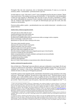 71
Português. Mas eles não comunicam, não se interpelam directamente. É como se, no meio da
aventura, ambos – transmutados – permanecessem o que são.
A rocha ergue-se a voar, “três vezes” a voar102, mas as perguntas que faz s~o para si mesma: “Quem
é que ousou entrar / Nas minhas cavernas que não desvendo (…)”, s~o lamentos e n~o interpelações
{ espera de uma resposta. O “Mostrengo” fala, mas n~o se ouve. Tal como o marinheiro, o piloto,
que, vendo a dificuldade de atravessar o Cabo e sentindo o medo da morte, diz para si mesmo a que
vem ali. «El-Rei D. João Segundo!» é o seu grito de determinação para que não vacile, não uma
resposta ao titã de pedra.
Parecem ambos, piloto e pedra – paradoxalmente mas com sentido intencional – estranhos ao seu
próprio Destino.
Análise linha a linha da segunda estrofe:
«De quem são as velas onde me roço?
A quem pertencem estas velas, desta nau.
De quem as quilhas que vejo e ouço?»
De quem são as quilhas destas naus, que provocam ruído ao navegar contra a espuma.
Disse o mostrengo, e rodou três vezes,
Questionou-se o pico de rocha e ameaçou três vezes.
Três vezes rodou imundo e grosso.
Ameaçou três vezes, já maior e mais perto.
«Quem vem poder o que só eu posso,
Pergunta quem vem ao sítio que ele só habita.
Que moro onde nunca ninguém me visse
Um sitio remoto e inóspito onde nunca ninguém passou que o visse de perto.
E escorro os medos do mar sem fundo?»
Onde o seu promontório se levanta, molhado e principio de um mar profundo.
E o homem do leme tremeu, e disse:
E o piloto da nau disse a medo.
«El-Rei D. João Segundo!»
Que era D. João II, que mandara as naus (estava nela a ideia de ali passar).
Análise contextual da segunda estrofe:
Uma só linha tem o “Mostrengo” para nos oferecer, para que conheçamos a sua origem. Diz ele que
“escorre os medos do mar sem fundo”103. Não há descrição magnifica de que Cabo se trata, ou se na
realidade ele é mesmo o Cabo da Boa Esperança. Talvez ele seja também – é bem provável –
símbolo de todos os cabos que os Portugueses passaram.
O episódio continua nesta segunda estrofe, aumentando o dramatismo. A nau aproxima-se da rocha,
tanto que o “Mostrengo” questiona “de quem s~o as velas onde me roço?”. T~o perto estava a nau de
naufragar que a rocha também sentia e ouvia as quilhas do barco. Os medos do Cabo são agora
visíveis, porque está perto a travessia que ele teme. Num lamento enorme ele grita, como que a um
pai ausente: “Quem vem poder o que só eu posso, / Que moro onde nunca ninguém me visse”104, ou
102 Duas coisas parecem estranhas a quem ler “O Mostrengo”, sem conhecer Camões, ou nada de Pessoa. 1.º O título do
poema, que parece artificial; 2.º O facto do Mostrengo se revelar, nos seus movimentos, caótico e dinâmico, como se fosse
uma ave. Isto explica-se talvez pelo facto de, na sua vers~o original, este poema se intitular “O Morcego”, quando foi
publicado no conjunto “Mar Portuguez” que Pessoa publicou em Outubro de 1922, no n.º 4 da revista Contempor}nea (Cf.
Clécio Quesado, Op. cit., 3.4.). O morcego simboliza, no Ocidente, a noite e sua natureza proibida. Na Quinta da Regaleira,
monumento maçónico em Sintra, o mundo subterrâneo é povoado por morcegos. Será que Pessoa pretendia simbolizar no
Mostrengo a entrada na noite, no princípio da revelaç~o dos mistérios pelas “naus da iniciaç~o”?
103 Curiosamente – ou talvez não – no poema “Ulisses” em “Os Castelos”, Pessoa diz-nos que “a lenda se escorre / A entrar na
realidade”. Quer isto dizer que, como mito, o Mostrengo sustenta uma realidade do medo, que os portugueses anulam com as
descobertas?
104 Tornou-se comum a opinião de que Pessoa nunca se refere ao seu pai. Na realidade pensamos que há pelo menos um
fragmento em que isso ocorre: “Meu pai, que vivia longe, matou-se quando eu tinha três anos e nunca o conheci” (Livro do
Desassossego, 1.ª parte, Publicações Europa-América, p|g. 209). Na realidade, Pessoa tinha cinco anos, a “idade de ouro”, a
partir da qual nada será como dantes. A memória do pai é distante (“vivia longe”), como a de qualquer rapaz que se lembra
 