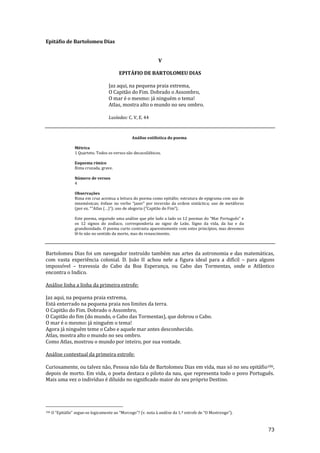 73
Epitáfio de Bartolomeu Dias
V
EPITÁFIO DE BARTOLOMEU DIAS
Jaz aqui, na pequena praia extrema,
O Capitão do Fim. Dobrado o Assombro,
O mar é o mesmo: já ninguém o tema!
Atlas, mostra alto o mundo no seu ombro.
Lusíadas: C. V, E. 44
Análise estilística do poema
Métrica
1 Quarteto. Todos os versos são decassilábicos.
Esquema rímico
Rima cruzada, grave.
Número de versos
4
Observações
Rima em cruz acentua a leitura do poema como epitáfio; estrutura de epigrama com uso de
mnemónicas; ênfase no verbo “jazer” por invers~o da ordem sint|ctica; uso de met|foras
(por ex. “”Atlas (…)”); uso de alegoria (“Capit~o do Fim”).
Este poema, seguindo uma an|lise que põe lado a lado os 12 poemas do “Mar Português” e
os 12 signos do zodíaco, corresponderia ao signo de Leão. Signo da vida, da luz e da
grandiosidade. O poema curto contrasta aparentemente com estes princípios, mas devemos
lê-lo não no sentido da morte, mas do renascimento.
Bartolomeu Dias foi um navegador instruído também nas artes da astronomia e das matemáticas,
com vasta experiência colonial. D. João II achou nele a figura ideal para a difícil – para alguns
impossível – travessia do Cabo da Boa Esperança, ou Cabo das Tormentas, onde o Atlântico
encontra o Indico.
Análise linha a linha da primeira estrofe:
Jaz aqui, na pequena praia extrema,
Está enterrado na pequena praia nos limites da terra.
O Capitão do Fim. Dobrado o Assombro,
O Capitão do fim (do mundo, o Cabo das Tormentas), que dobrou o Cabo.
O mar é o mesmo: já ninguém o tema!
Agora já ninguém teme o Cabo e aquele mar antes desconhecido.
Atlas, mostra alto o mundo no seu ombro.
Como Atlas, mostrou o mundo por inteiro, por sua vontade.
Análise contextual da primeira estrofe:
Curiosamente, ou talvez não, Pessoa não fala de Bartolomeu Dias em vida, mas só no seu epitáfio106,
depois de morto. Em vida, o poeta destaca o piloto da nau, que representa todo o povo Português.
Mais uma vez o indivíduo é diluído no significado maior do seu próprio Destino.
106 O “Epit|fio” segue-se logicamente ao “Morcego”? (v. nota { an|lise da 1.ª estrofe de “O Mostrengo”).
 