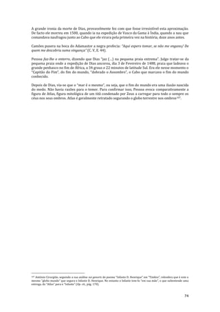 74
A grande ironia da morte de Dias, provavelmente fez com que fosse irresistível esta aproximação.
De facto ele morreu em 1500, quando ia na expedição de Vasco da Gama à Índia, quando a nau que
comandava naufragou junto ao Cabo que ele virara pela primeira vez na história, doze anos antes.
Camões pusera na boca do Adamastor a negra profecia: “Aqui espero tomar, se não me engano/ De
quem me descobriu suma vingança” (C. V, E. 44).
Pessoa faz-lhe o enterro, dizendo que Dias “jaz (…) na pequena praia extrema”. Julgo tratar-se da
pequena praia onde a expedição de Dias ancorou, dia 3 de Fevereiro de 1488, praia que ladeava o
grande penhasco no fim de África, a 34 graus e 22 minutos de latitude Sul. Era ele nesse momento o
“Capit~o do Fim”, do fim do mundo, “dobrado o Assombro”, o Cabo que marcava o fim do mundo
conhecido.
Depois de Dias, via-se que o “mar é o mesmo”, ou seja, que o fim do mundo era uma ilus~o nascida
do medo. Não havia razões para o temer. Para confirmar isso, Pessoa evoca comparativamente a
figura de Atlas, figura mitológica de um titã condenado por Zeus a carregar para todo o sempre os
céus nos seus ombros. Atlas é geralmente retratado segurando o globo terrestre nos ombros107.
107 António Cirurgião, seguindo a sua análise sui generis do poema “Infante D. Henrique” em “Timbre”, relembra que é este o
mesmo “globo mundo” que segura o Infante D. Henrique. No entanto o Infante tem-lo “em sua m~o”, o que subentende uma
entrega, do “Atlas” para o “Infante” (Op. cit., pág. 170).
 