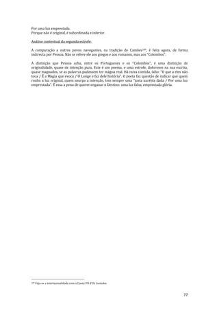 77
Por uma luz emprestada.
Porque não é original, é subordinada e inferior.
Análise contextual da segunda estrofe:
A comparação a outros povos navegantes, na tradição de Camões109, é feita agora, de forma
indirecta por Pessoa. N~o se refere ele aos gregos e aos romanos, mas aos “Colombos”.
A distinç~o que Pessoa acha, entre os Portugueses e os “Colombos”, é uma distinç~o de
originalidade, quase de intenção pura. Este é um poema, e uma estrofe, dolorosos na sua escrita,
quase magoados, se as palavras pudessem ter mágoa real. H| raiva contida, ódio: “O que a eles n~o
toca / É a Magia que evoca / O Longe e faz dele história”. O poeta faz quest~o de indicar que quem
rouba a luz original, quem usurpa a intenç~o, tem sempre uma “justa auréola dada / Por uma luz
emprestada”. É essa a pena de querer enganar o Destino: uma luz falsa, emprestada glória.
109 Veja-se a intertextualidade com o Canto VII d’Os Lusíadas.
 