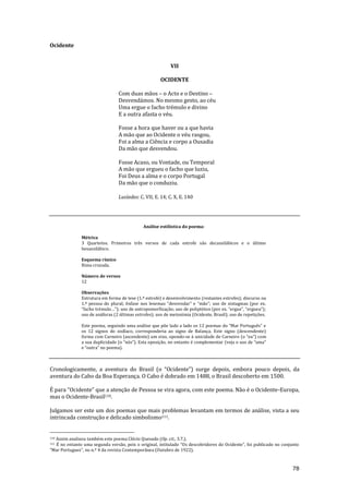 78
Ocidente
VII
OCIDENTE
Com duas mãos – o Acto e o Destino –
Desvendámos. No mesmo gesto, ao céu
Uma ergue o facho trémulo e divino
E a outra afasta o véu.
Fosse a hora que haver ou a que havia
A mão que ao Ocidente o véu rasgou,
Foi a alma a Ciência e corpo a Ousadia
Da mão que desvendou.
Fosse Acaso, ou Vontade, ou Temporal
A mão que ergueu o facho que luziu,
Foi Deus a alma e o corpo Portugal
Da mão que o conduziu.
Lusíadas: C. VII, E. 14; C. X, E. 140
Análise estilística do poema:
Métrica
3 Quartetos. Primeiros três versos de cada estrofe são decassilábicos e o último
hexassilábico.
Esquema rímico
Rima cruzada.
Número de versos
12
Observações
Estrutura em forma de tese (1.ª estrofe) e desenvolvimento (restantes estrofes); discurso na
1.ª pessoa do plural; ênfase nos lexemas “desvendar” e “m~o”; uso de sintagmas (por ex.
“facho trémulo…”); uso de antropomorfizaç~o; uso de poliptóton (por ex. “ergue”, “ergueu”);
uso de anáforas (2 últimas estrofes); uso de metonímia (Ocidente, Brasil); uso de repetições.
Este poema, seguindo uma an|lise que põe lado a lado os 12 poemas do “Mar Português” e
os 12 signos do zodíaco, corresponderia ao signo de Balança. Este signo (descendente)
forma com Carneiro (ascendente) um eixo, opondo-se à unicidade de Carneiro (o “eu”) com
a sua duplicidade (o “nós”). Esta oposiç~o, no entanto é complementar (veja o uso de “uma”
e “outra” no poema).
Cronologicamente, a aventura do Brasil (o “Ocidente”) surge depois, embora pouco depois, da
aventura do Cabo da Boa Esperança. O Cabo é dobrado em 1488, o Brasil descoberto em 1500.
É para “Ocidente” que a atenç~o de Pessoa se vira agora, com este poema. N~o é o Ocidente-Europa,
mas o Ocidente-Brasil110.
Julgamos ser este um dos poemas que mais problemas levantam em termos de análise, vista a seu
intrincada construção e delicado simbolismo111.
110 Assim analisou também este poema Clécio Quesado (Op. cit., 3.7.).
111 É no entanto uma segunda vers~o, pois o original, intitulado “Os descobridores do Ocidente”, foi publicado no conjunto
“Mar Portuguez”, no n.º 4 da revista Contempor}nea (Outubro de 1922).
 