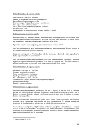79
Análise linha a linha da primeira estrofe:
Com duas mãos – o Acto e o Destino –
As duas vertentes da acção – a vontade e o Destino.
Desvendámos. No mesmo gesto, ao céu
Fizeram com que Portugal desvendasse – descobrisse.
Uma ergue o facho trémulo e divino
Um só gesto da vontade bastou para trazer luz divina.
E a outra afasta o véu.
Que afastasse a escuridão que cobria os novos mundos – o Brasil.
Análise contextual da primeira estrofe:
Fernando Pessoa usa mais uma vez uma metáfora humana para compreender uma realidade mais
complexa. Desenha-nos a imagem de um corpo, que, com duas mãos desvenda a escuridão, sendo
que uma afasta o véu do escuro e a outra ergue alto um facho de luz.
A primeira estrofe é assim um prólogo, em que se anunciam as “duas m~os”.
Uma m~o corresponde ao “Acto”. Pensamos que essa m~o é “a que afasta o véu”. É a m~o direita e “o
véu” representa o obstáculo do desconhecido.
Outra m~o corresponde ao “Destino”. Essa m~o é a “que ergue o facho”. É a m~o esquerda e “o
facho” representa a luz do conhecimento.
Uma das imagens conhecidas de Minerva ou Palas Atena para os romanos, representa a deusa da
sabedoria com uma lança na mão direita e um facho aceso na esquerda. Não é descabido considerar
a hipótese de Pessoa se ter inspirado nesta imagem na construção deste poema.
Análise linha a linha da segunda estrofe:
Fosse a hora que haver ou a que havia
Fosse por acaso ou determinação
A mão que ao Ocidente o véu rasgou,
Aquilo que motivou o rasgar do véu.
Foi a alma a Ciência e corpo a Ousadia
Certo é que era a ciência primordial e a coragem a outra parte.
Da mão que desvendou.
Daqueles que desvendaram.
Análise contextual da segunda estrofe:
Pessoa fala nesta estrofe da mão “que afasta o véu” (v. 1.ª estrofe), ou seja, do “Acto”. É a mão de
que ele fala primeiro, porque o homem pensa que a acção é tudo e só depois reconhece que o
Destino o comanda. Assim é a segunda estrofe, uma estrofe da acção (mão direita) e a terceira do
Destino (mão esquerda).
As duas últimas estrofes iniciam-se com “Fosse”. Invoca Pessoa – opinião partilhada pelo iminente
pessoano Clécio Quesado em Labirintos de um “livro { beira-m|goa” – a dúplice natureza da
descoberta do Brasil, que não se sabe ao certo ter sido deliberada ou por acaso112.
“Fosse a hora a haver” (intencional) “ou a hora que havia” (acaso). “Foi a alma a Ciência e o corpo a
Ousadia / Da m~o que desvendou”. Ou seja, tenha sido deliberada ou não, a descoberta não se faria
sem a ciência dos navegadores, nem sem a ousadia dos mesmos na aventura. Fala Pessoa da acção –
da aventura propriamente dita da navegação.
112 Cf. Clécio Quesado, Op. cit., 3.7.
 