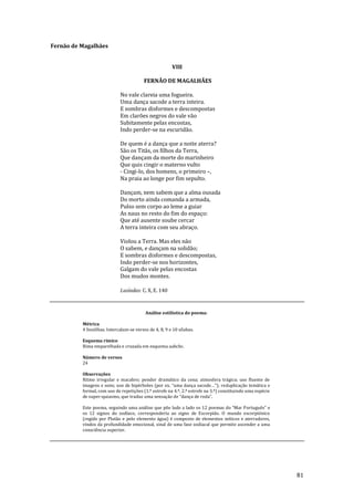 81
Fernão de Magalhães
VIII
FERNÃO DE MAGALHÃES
No vale clareia uma fogueira.
Uma dança sacode a terra inteira.
E sombras disformes e descompostas
Em clarões negros do vale vão
Subitamente pelas encostas,
Indo perder-se na escuridão.
De quem é a dança que a noite aterra?
São os Titãs, os filhos da Terra,
Que dançam da morte do marinheiro
Que quis cingir o materno vulto
- Cingi-lo, dos homens, o primeiro –,
Na praia ao longe por fim sepulto.
Dançam, nem sabem que a alma ousada
Do morto ainda comanda a armada,
Pulso sem corpo ao leme a guiar
As naus no resto do fim do espaço:
Que até ausente soube cercar
A terra inteira com seu abraço.
Violou a Terra. Mas eles não
O sabem, e dançam na solidão;
E sombras disformes e descompostas,
Indo perder-se nos horizontes,
Galgam do vale pelas encostas
Dos mudos montes.
Lusíadas: C. X, E. 140
Análise estilística do poema:
Métrica
4 Sextilhas. Intercalam-se versos de 4, 8, 9 e 10 sílabas.
Esquema rímico
Rima emparelhada e cruzada em esquema aabcbc.
Número de versos
24
Observações
Ritmo irregular e macabro; pendor dramático da cena; atmosfera trágica; uso fluente de
imagens e sons; uso de hipérboles (por ex. “uma dança sacode…”); reduplicação temática e
formal, com uso de repetições (1.º estrofe na 4.ª, 2.ª estrofe na 3.ª) constituindo uma espécie
de super-quiasmo, que traduz uma sensaç~o de “dança de roda”.
Este poema, seguindo uma an|lise que põe lado a lado os 12 poemas do “Mar Português” e
os 12 signos do zodíaco, corresponderia ao signo de Escorpião. O mundo escorpiónico
(regido por Plutão e pelo elemento água) é composto de elementos míticos e aterradores,
vindos da profundidade emocional, sinal de uma fase zodiacal que permite ascender a uma
consciência superior.
 