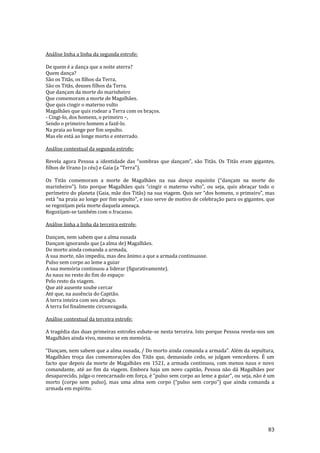 83
Análise linha a linha da segunda estrofe:
De quem é a dança que a noite aterra?
Quem dança?
São os Titãs, os filhos da Terra,
São os Titãs, deuses filhos da Terra.
Que dançam da morte do marinheiro
Que comemoram a morte de Magalhães.
Que quis cingir o materno vulto
Magalhães que quis rodear a Terra com os braços.
- Cingi-lo, dos homens, o primeiro –,
Sendo o primeiro homem a fazê-lo.
Na praia ao longe por fim sepulto.
Mas ele está ao longe morto e enterrado.
Análise contextual da segunda estrofe:
Revela agora Pessoa a identidade das “sombras que dançam”, s~o Tit~s. Os Titãs eram gigantes,
filhos de Urano (o céu) e Gaia (a “Terra”).
Os Titãs comemoram a morte de Magalhães na sua dança esquisita (“dançam na morte do
marinheiro”). Isto porque Magalh~es quis “cingir o materno vulto”, ou seja, quis abraçar todo o
perímetro do planeta (Gaia, mãe dos Titãs) na sua viagem. Quis ser “dos homens, o primeiro”, mas
est| “na praia ao longe por fim sepulto”, e isso serve de motivo de celebraç~o para os gigantes, que
se regozijam pela morte daquela ameaça.
Regozijam-se também com o fracasso.
Análise linha a linha da terceira estrofe:
Dançam, nem sabem que a alma ousada
Dançam ignorando que (a alma de) Magalhães.
Do morto ainda comanda a armada,
A sua morte, não impediu, mas deu ânimo a que a armada continuasse.
Pulso sem corpo ao leme a guiar
A sua memória continuou a liderar (figurativamente).
As naus no resto do fim do espaço:
Pelo resto da viagem.
Que até ausente soube cercar
Até que, na ausência do Capitão.
A terra inteira com seu abraço.
A terra foi finalmente circunvagada.
Análise contextual da terceira estrofe:
A tragédia das duas primeiras estrofes esbate-se nesta terceira. Isto porque Pessoa revela-nos um
Magalhães ainda vivo, mesmo se em memória.
“Dançam, nem sabem que a alma ousada, / Do morto ainda comanda a armada”. Além da sepultura,
Magalhães troça das comemorações dos Titãs que, demasiado cedo, se julgam vencedores. É um
facto que depois da morte de Magalhães em 1521, a armada continuou, com menos naus e novo
comandante, até ao fim da viagem. Embora haja um novo capitão, Pessoa não dá Magalhães por
desaparecido, julga-o reencarnado em força, é “pulso sem corpo ao leme a guiar”, ou seja, n~o é um
morto (corpo sem pulso), mas uma alma sem corpo (“pulso sem corpo”) que ainda comanda a
armada em espírito.
 