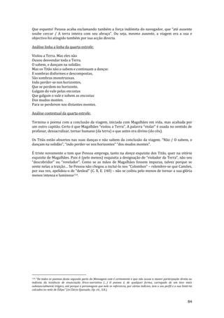 84
Que espanto! Pessoa acaba exclamando também a força indómita do navegador, que “até ausente
soube cercar / A terra inteira com seu abraço”. Ou seja, mesmo ausente, a viagem era a sua e
objectivo foi atingido também por sua acção directa.
Análise linha a linha da quarta estrofe:
Violou a Terra. Mas eles não
Ousou desvendar toda a Terra.
O sabem, e dançam na solidão;
Mas os Titãs não o sabem e continuam a dançar.
E sombras disformes e descompostas,
São sombras monstruosas.
Indo perder-se nos horizontes,
Que se perdem no horizonte.
Galgam do vale pelas encostas
Que galgam o vale e sobem as encostas
Dos mudos montes.
Para se perderem nos distantes montes.
Análise contextual da quarta estrofe:
Termina o poema com a conclusão da viagem, iniciada com Magalhães em vida, mas acabada por
um outro capit~o. Certo é que Magalh~es “violou a Terra”. A palavra “violar” é usada no sentido de
profanar, dessacralizar, tornar humano (da terra) o que antes era divino (do céu).
Os Titãs estão absortos nas suas danças e não sabem da conclus~o da viagem. “N~o / O sabem, e
dançam na solid~o”, “indo perder-se nos horizontes” “dos mudos montes”.
É triste novamente o tom que Pessoa emprega, tanto na dança esquisita dos Titãs, quer na vitória
esquisita de Magalhães. Pois é (pelo menos) esquisita a designaç~o de “violador da Terra”, n~o seu
“descobridor” ou “revelador”. Como se as m~os de Magalh~es fossem impuras, talvez porque se
sente nelas a traiç~o… Se Pessoa não chegou a incluí-lo nos “Colombos” – relembre-se que Camões,
por sua vez, apelidou-o de “desleal” (C. X, E. 140) – não se coibiu pelo menos de tornar a sua glória
menos intensa e luminosa114.
114 “De todos os poemas desta segunda parte da Mensagem este é certamente o que n~o acusa a menor participaç~o direta ou
indireta da instância de enunciação lírico-narrativa (…) O poema é, de qualquer forma, carregado de um teor mais
substancialmente trágico, até porque o personagem que nele se referencia, por várias indícios, tem o seu perfil e a sua história
calcados no mito de Édipo” (in Clécio Quesado, Op. cit., 3.8.).
 
