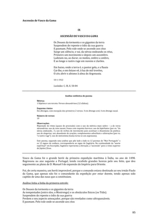 85
Ascensão de Vasco da Gama
IX
ASCENSÃO DE VASCO DA GAMA
Os Deuses da tormenta e os gigantes da terra
Suspendem de repente o ódio da sua guerra
E pasmam. Pelo vale onde se ascende aos céus
Surge um silêncio, e vai, da névoa ondeando os véus,
Primeiro um movimento e depois um assombro.
Ladeiam-no, ao durar, os medos, ombro a ombro,
E ao longe o rastro ruge em nuvens e clarões.
Em baixo, onde a terra é, o pastor gela, e a flauta
Cai-lhe, e em êxtase vê, à luz de mil trovões,
O céu abrir o abismo à alma do Argonauta.
10-1-1922
Lusíadas: C. IX, E. 50-84
Análise estilística do poema
Métrica
1 Séptima e um terceto. Versos alexandrinos (12 sílabas).
Esquema rímico
Em ditongos, com excepção dos primeiros 2 versos. 4 em ditongo oral, 4 em ditongo nasal.
Número de versos
10
Observações
Majestade do ritmo (quase de procissão) com o uso da métrica mais nobre – a do verso
alexandrino; uso de sons nasais; frases com requinte barroco; uso de hipérbatos (por ex. “da
névoa ondeando…”); uso de verbos de movimento para acentuar o dinamismo da poética;
uso de alegorias; uso abundante de orações, complementos adverbiais e aliterações (por ex.
“o rastro ruge”); uso de metonímia (Gama torna-se um argonauta).
Este poema, seguindo uma an|lise que põe lado a lado os 12 poemas do “Mar Português” e
os 12 signos do zodíaco, corresponderia ao signo de Sagit|rio. Na continuidade da “morte
espiritual” em Escorpi~o, Sagit|rio representa a elevaç~o, a “ascens~o” para o reino superior
de Júpiter/Zeus.
Vasco da Gama foi o grande herói da primeira expedição marítima à Índia, no ano de 1498.
Regressou no ano seguinte a Portugal, tendo recebido grandes honras pelo seu feito, que deu
seguimento ao plano de D. Manuel I de expansão do Império para Oriente.
Foi, de certa maneira, um herói improvável, porque o comando estava destinado ao seu irmão Paulo
da Gama, que apenas não foi o comandante da expedição por estar doente, tendo apenas sido
capitão de uma das naus que a constituíam.
Análise linha a linha da primeira estrofe:
Os Deuses da tormenta e os gigantes da terra
As tempestades (entre eles, o Mostrengo) e os obstáculos físicos (os Titãs).
Suspendem de repente o ódio da sua guerra
Perdem o seu aspecto ameaçador, porque são revelados como ultrapassáveis.
E pasmam. Pelo vale onde se ascende aos céus
 